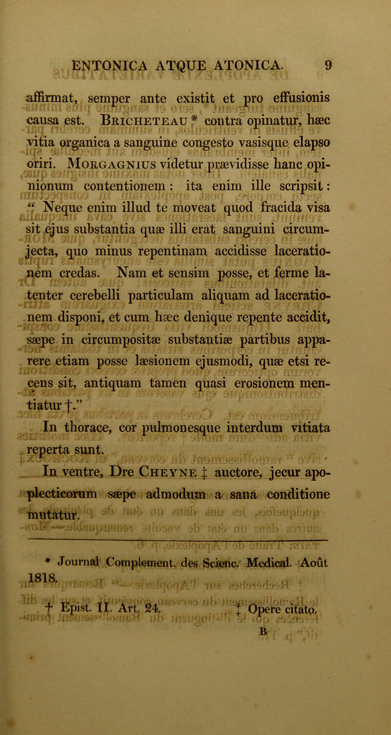 affirmat, semper ante existit et pro effusionis causa est. Bricheteau * contra opinatur, hasc vitia organica a sanguine congesto vasisque elapso oriri. Moegagnius videtur praevidisse hanc opi- nionum contentionem : ita enim ille scripsit: ‘f Neque enim illud te moveat quod fracida visa sit ejus substantia quae illi erat sanguini circum- jecta, quo minus repentinam accidisse laceratio- nem credas. Nam et sensim posse, et ferme la- tenter cerebelli particulam aliquam ad laceratio- .nem . disponi, et cum haec denique repente accidit, saepe in circumpositae substantiae partibus appa- rere etiam posse laesionem ejusmodi, quae etsi re- cens sit, antiquam tamen quasi erosionem men- tiatur f In thorace, cor pulmonesque interdum vitiata reperta sunt. In ventre, Dre Cheyne :j; auctore, jecur apo- idecticoram saepe admodum a sana conditione mutatur. d- * Journal Complement. des Scienc. Medical. Aout 1818. + Epist. n. Art, 24, f Opere citato.