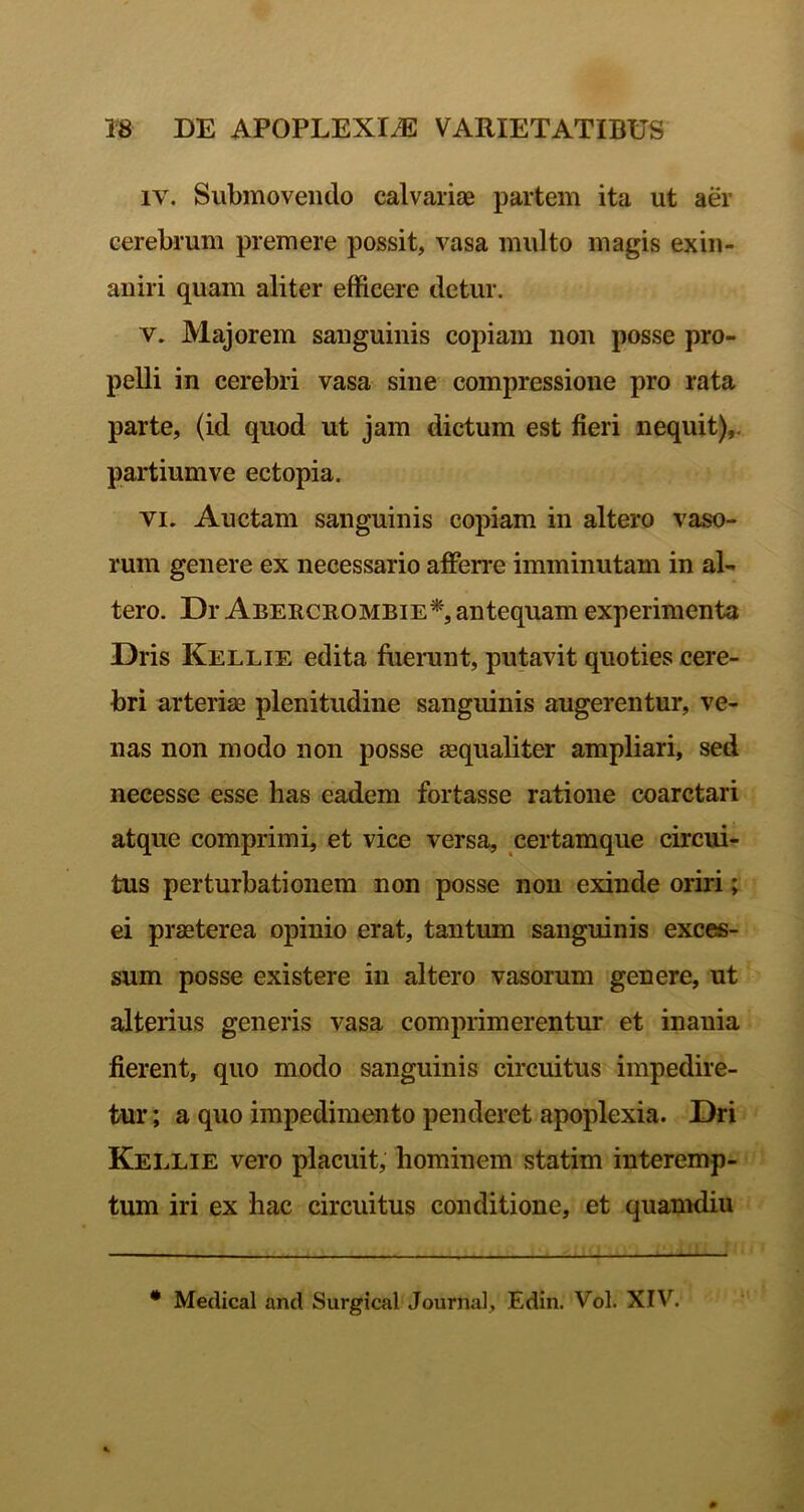 IV. Submovendo calvariae partem ita ut aer cerebrum premere possit, vasa multo magis exin- aniri quam aliter efficere detur. V. Majorem sanguinis copiam non posse pro- pelli in cerebri vasa sine compressione pro rata parte, (id quod ut jam dictum est fieri nequit),, partiumve ectopia. VI. Auctam sanguinis copiam in altero vaso- rum genere ex necessario afferre imminutam in al- tero. Dr Abercrombie*, antequam experimenta Dris Kellie edita luerunt, putavit quoties cere- bri arteriae plenitudine sanguinis augerentur, ve- nas non modo non posse aequaliter ampliari, sed necesse esse has eadem fortasse ratione coarctari atque comprimi, et vice versa, certamque circui- tus perturbationem non posse non exinde oriri; ei praeterea opinio erat, tantum sanguinis exces- sum posse existere in altero vasorum genere, ut alterius generis vasa comprimerentur et inania fierent, quo modo sanguinis circuitus impedire- tur; a quo impedimento penderet apoplexia. Dri Kellie vero placuit, hominem statim interemp- tum iri ex hac circuitus conditione, et quamdiu * Medical and Surgical Journal, Edin. Vol. XIV.