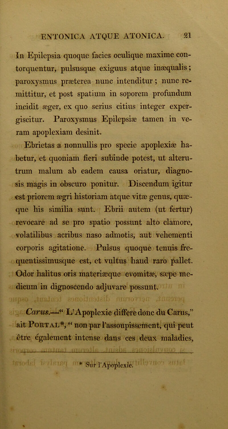 In Epilepsia quoque facies oculique maxime con- torquentur, pulsusque exiguus atque inaequalis; paroxysmus praeterea nunc intenditur; nunc re- mittitur, et post spatium in soporem profundum incidit aeger, ex quo serius citius integer exper- giscitur. Paroxysmus Epilepsiae tamen in ve- ram apoplexiam desinit. Ebrietas a nonnullis pro specie apoplexiae ha- betur, et quoniam fieri subinde potest, ut alteru- trum malum ab eadem causa oriatur, diagno- sis niagis in obscuro ponitur. Discendum igitur est priorem aegri historiam atque vitae genus, quae- que his similia sunt. Ebrii autem (ut fertur) revocare ad se pro spatio possunt alto clamore, volatilibus acribus naso admotis, aut vehementi corporis agitatione. Pulsus quoque tenuis fre- quentissimusque est, et vultus haud raro pallet. Odor halitus oris materiasque evomitae, saepe me- dicum in dignoscendo adjuvare possunt. Carus.—“ L' Apoplexie differe donc du Carus,” ait PoRTAL*, ‘‘ non par Tassonpissement, qui peut etre egalement intense dans ces deux maladies. * Sur rApoplexie.