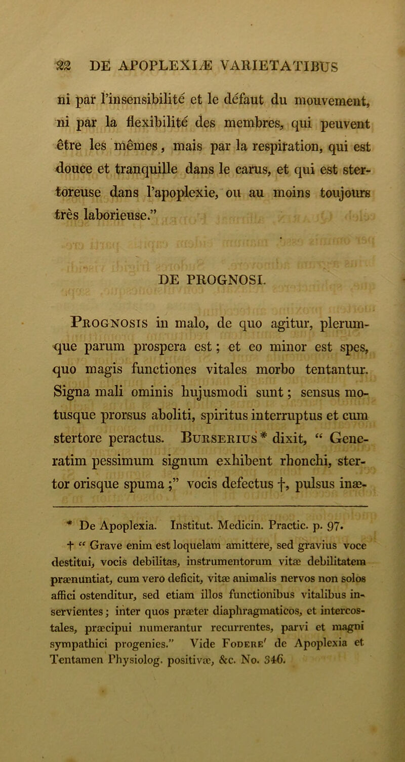 ni par Tinsensibilite et le defaut du mouvement, ni par la flexibilite des membres, qui peuvent ^tre les memes, mais par la respiration, qui est douce et tranquille dans le carus, et qui est ster- toreuse dans 1’apoplexie, ou au moins toujours tres laborieuse DE PROGNOSI. Prognosis in malo, de quo agitur, plerum- que parum prospera est; et eo minor est spes, quo magis functiones vitales morbo tentantur. Signa mali ominis hujusmodi sunt; sensus mo- tusque prorsus aboliti, spiritus interruptus et cum stertore peractus. Burserius * dixit, ‘‘ Gene- ratim pessimum signum exhibent rhonchi, ster- tor orisque spumavocis defectus f, pulsus inae- * De Apoplexia. Institut. Medicin. Practic. p. 97* + Grave enim est loquelam amittere, sed gravius voce destitui, vocis debilitas, instrumentorum vitae debilitatem praenuntiat, cum vero deficit, vitae animalis nervos non solos affici ostenditur, sed etiam illos functionibus vitalibus in- servientes ; iiiter quos praeter diaphragmaticos, et intercos- tales, praecipui numerantur recurrentes, parvi et magni sympathici progenies.” Vide Fodere' de Apoplexia et Tentamen Physiolog. positivae, &c. No. 34?C.