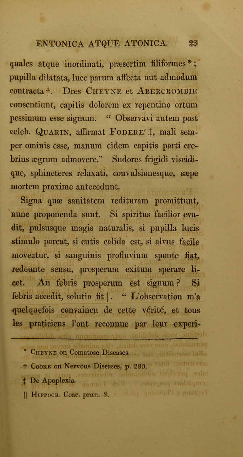 quales atque inordinati, prassertim filiformes^; pupilla dilatata, luce parum affecta aut admodum contracta f. Dres Cheyne et Abercrombie consentiunt, capitis dolorem ex repentino ortum pessimum esse signum. “ Observavi autem post celeb. Quarin, affirmat Fodere' J, mali sem- per ominis esse, manum eidem capitis parti cre- brius aegrum admovere.” Sudores frigidi viscidi- que, sphincteres relaxati, convulsionesque, saepe mortem proxime antecedunt. Signa quae sanitatem redituram promittunt, 'nunc proponenda sunt. Si spiritus facilior eva- dit, pulsusque magis naturalis, si pupilla lucis stimulo pareat, si cutis calida est, si alvus facile moveatur, si sanguinis profluvium sponte fiat, redeunte sensu, prosperum exitum sperare li- cet. An febris prosperum est signum ? Si febris accedit, solutio fit ||. “ L’observation m’a quelquefois convaincu de cette verite, et tous les praticiens 1’ont reconnue par leur experi- * Cheyne on Comatose Diseases. t CooKE on Nervous Diseases, p. 280. J De Apoplexia. II Hippocr. Coae, prsen. S.