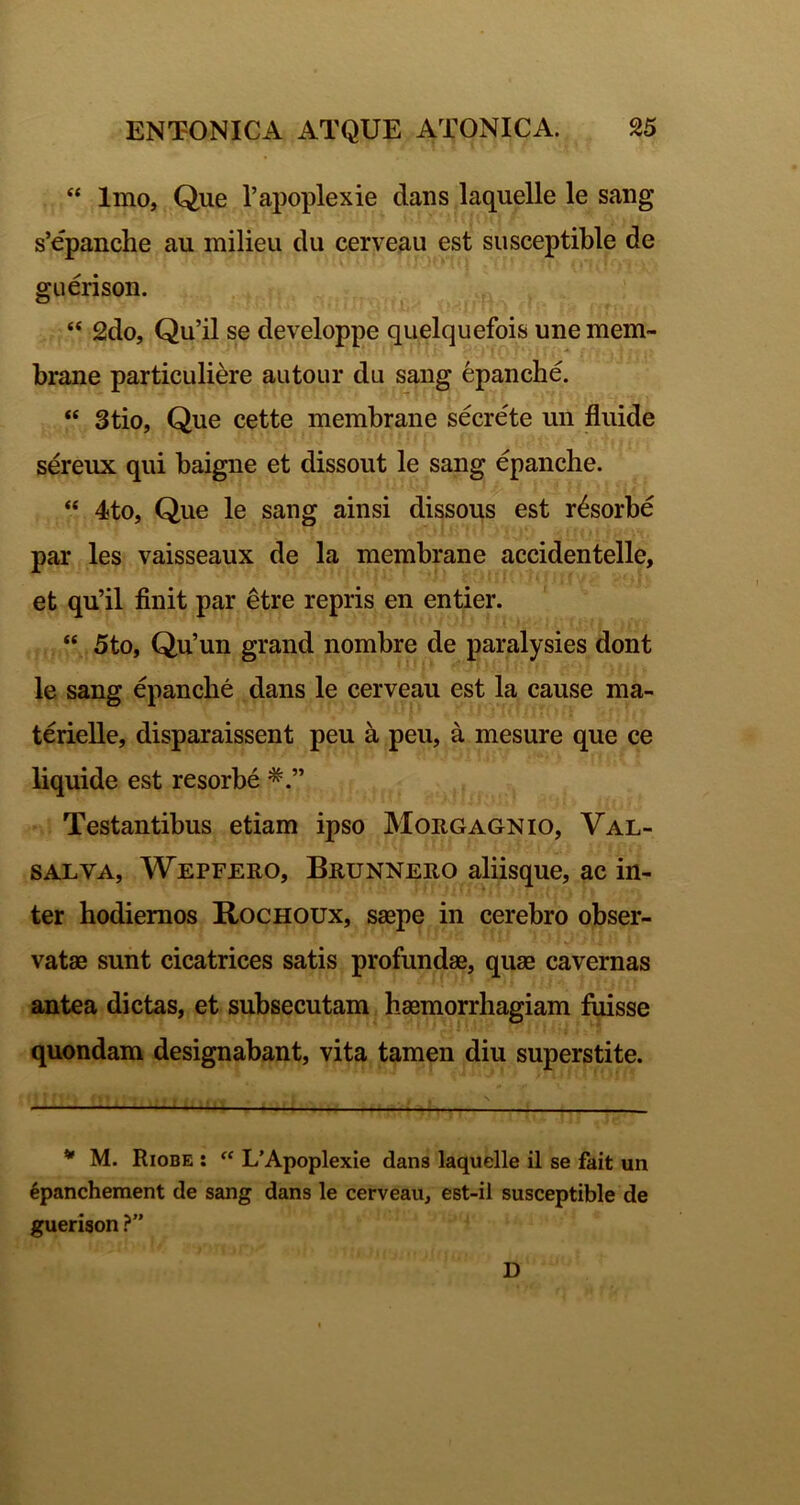 “ Imo, Que l’aj)oplexie dans laquelle le sang s’epanche au milieu du cerveau est siisceptible de guerison. “ 2do, Qu’il se developpe quelquefois une mem~ brane particuliere autour du sang epanche. “ Stio, Que cette membrane secrete un fluide sereux qui baigne et dissout le sang epanche. “ 4to, Que le sang ainsi dissous est resorbe par les vaisseaux de la membrane accidentelle, et qu’il finit par etre repris en entier. “ 5to, Qu’un grand nombre de paralysies dont le sang epanche dans le cerveau est la cause ma- terielle, disparaissent peu a peu, a mesure que ce liquide est resorbe Testantibus etiam ipso Morgagnio, Val- SALVA, Wepfero, Brunnero aliisque, ac in- ter hodiernos Rochoux, saepe in cerebro obser- vatae sunt cicatrices satis profundae, quae cavernas antea dictas, et subsecutam haemorrhagiam fuisse quondam designabant, vita tamen diu superstite. * M. Riobe : LApoplexie dans laquelle il se fait un 6pancheraent de sang dans le cerveau, est-il susceptible de guerison ?” D