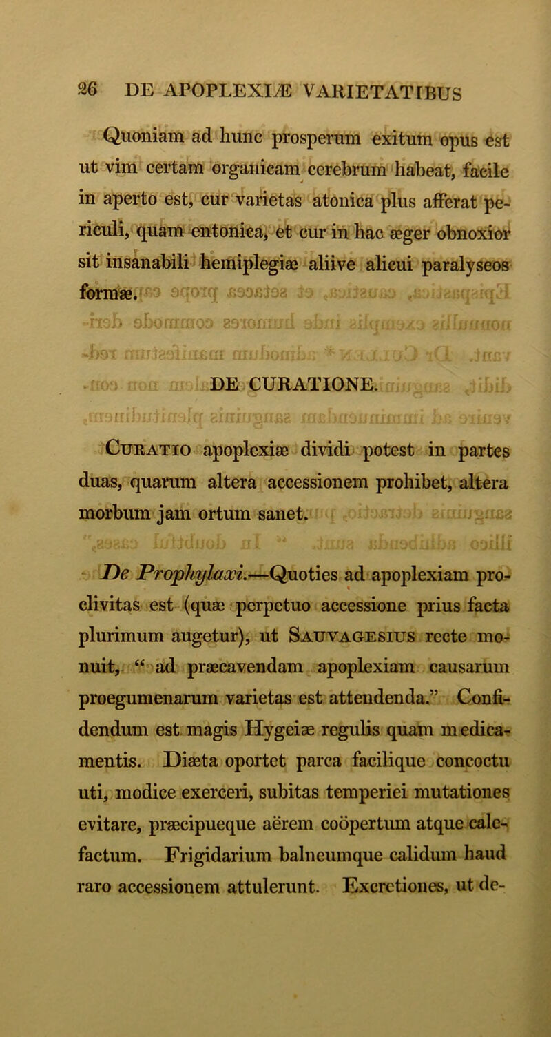 Quoniam ad hunc prosperam exitum opus est ut vim certam organicam cerebrum habeat, facile in aperto est^cur varietas atonica plus afferat pe- riculi, quam entonieaf et cur in hac aeger obnoxior sit insanabilil hemiplegiae alii ve alicui paralyseos formae, Jijimj, -holi oboffmiofj aoror/md ob/ri 4>9T .no) iT( ji /ir DE CURATIONE. ... ; .f. ^ - Uuh!'!;' gfrrro*' -ii- iGuRATio apoplexiae dividi potest in partes duas, quarum altera accessionem prohibet, altera morbum jam ortum sanet. { - - 'I - De Prophylaooi.—Quoties ad* apoplexiam pro- clivitas est-(quae-perpetuo accessione prius facta plurimum augetur), ut Sauvagesius recte mo- nuit, “oad praecavendam apoplexiam causarum proegumenarum varietas est attendenda.” Confi- dendum est magis Hygeiae regulis quam medica- mentis. Diaeta oportet parca facilique concoctu uti, modice exerceri, subitas temperiei mutationes evitare, praecipueque aerem coopertum atque cale- factum. Frigidarium balneumque calidum haud raro accessionem attulerant. Excrctiones, ut de-