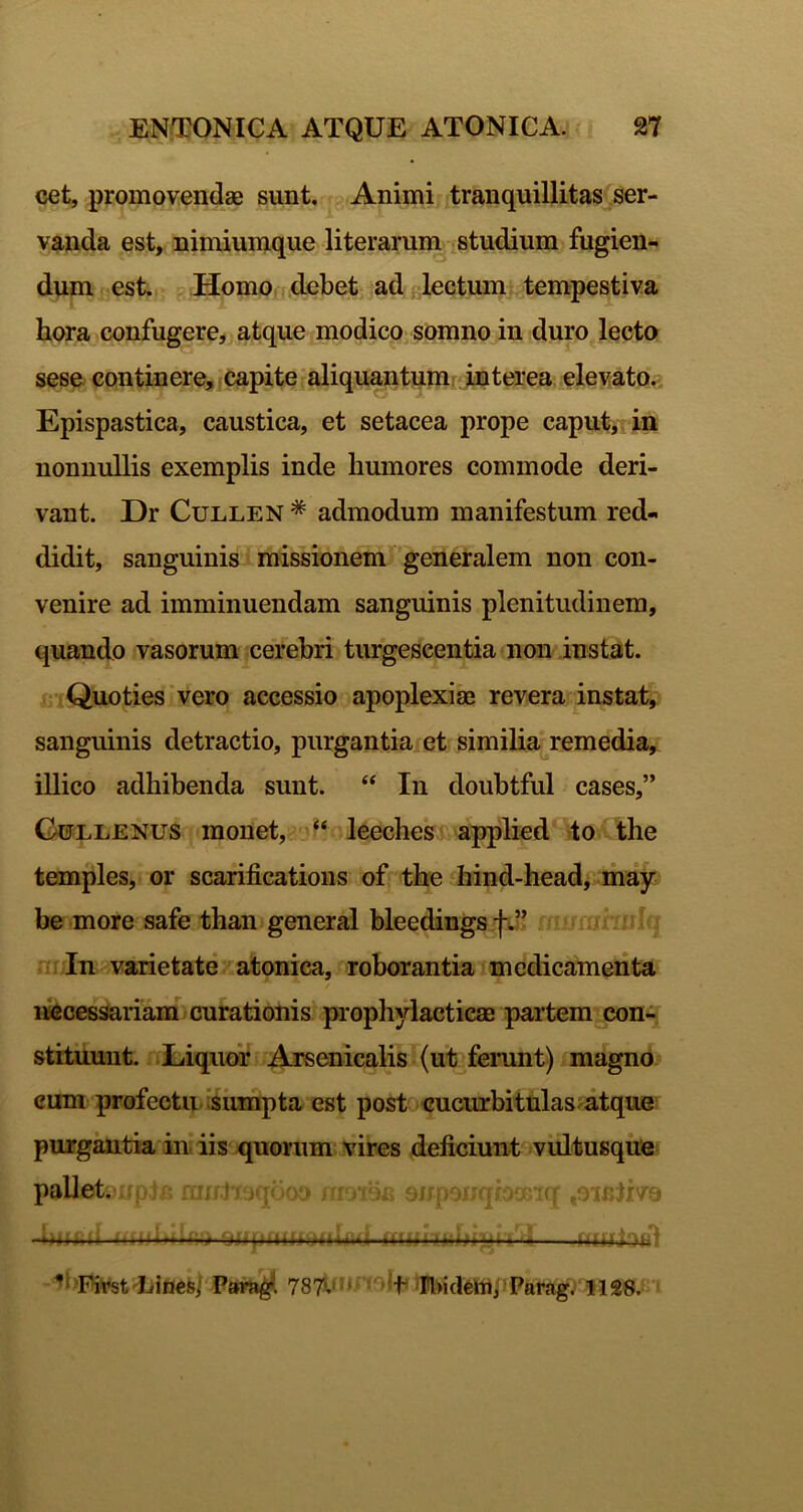 cet, promovendae sunt. Animi tranquillitas ser- vanda est, nimiumque literarum.^studium fugien^ dum est. Homo debet ad lectum),tempestiva hora confugere, atque modico somno in duro lecto sese continere, .Capite aliquantumi interea elevato,- Epispastica, caustica, et setacea prope caput); in nonnullis exemplis inde humores commode deri- vant. Dr CuLLEN * admodum manifestum red- didit, sanguinis missionem’'^'generalem non con- venire ad imminuendam sanguinis plenitudinem, quando vasorum cerebri turgescentia non instat. ■nQuoties'vero accessio apoplexiae revera instat, sanguinis detractio, purgantia et similia remedia, illico adhibenda sunt. “ In doubtful cases,” Gctllenus monet, leeches applied 4o the temples, or scarifications of the hind-head, may be more safe than general bleedingsft” ni In varietate atonica, roborantia medicamenta itecessariam curationis prophylacticae partem con-^ stituuut. Eiqiior Arsenicalis (ut fenmt) magno cum profectu 'sumpta est post cucurbitulas atque purgantia in’iis quorum vires deficiunt'vultusque pallet, rrp+p. rantieqcco nmon QjfpeijqbGerq ,9ieliv9 -hiiad 4« ■. u —.ittuiofll Pai^. 787tnJA9!fi 'n>id6WiJParag.'1128.fi t