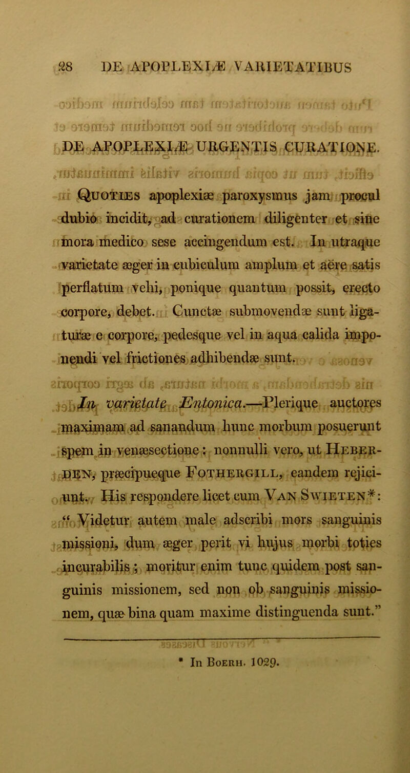 oytbom fmind‘j|oa rrrn) ro ; . • minhomoi ooil off . * ^DE URGENTIS GURATlQJ;^E. ^TJJlBUjtifmnri feileliv ahomi-; ■ k • -ni Quoties apoplexiae paroxysmus jam procul - dubio iueidit,; ^ad curationem diligenter et sine iinora medico sese accingendum est. In utraque ^.vvariefcate aeg*er in cubiculum amplum et aere s^is perflatum vehi, ponique quantum possit, erecto corporoj debet.ui Cunctae submovendae sunt liga- uturae e corpore^ pedesque vel in aqua calida impo- mendi 'vel frictiones adhibendae sunt. . rr a * ^hoqioa hga> d/^ ,£*rnli>fr • din —Plerique auctores .ima^dpaiU;ad sanandum hunc morbum posuerunt .jspeni^P venaesectione; nonnulli vero, ut Heber- ,j praecipueque Fothergill, eandem rejici- o-unt. ^ His, respondere licet cum Van Swieten*: drHO^^idetur autem male adscribi mors sanguinis ;jgmissionij dum aeger perit yi hujus morbi tofies c^ncurabilisj;, moritur enim tunc quidem post san- guinis missionem, sed non ob-sanguinis missio- nem, quae bina quam maxime distinguenda sunt.” « In Boerh. 1029*