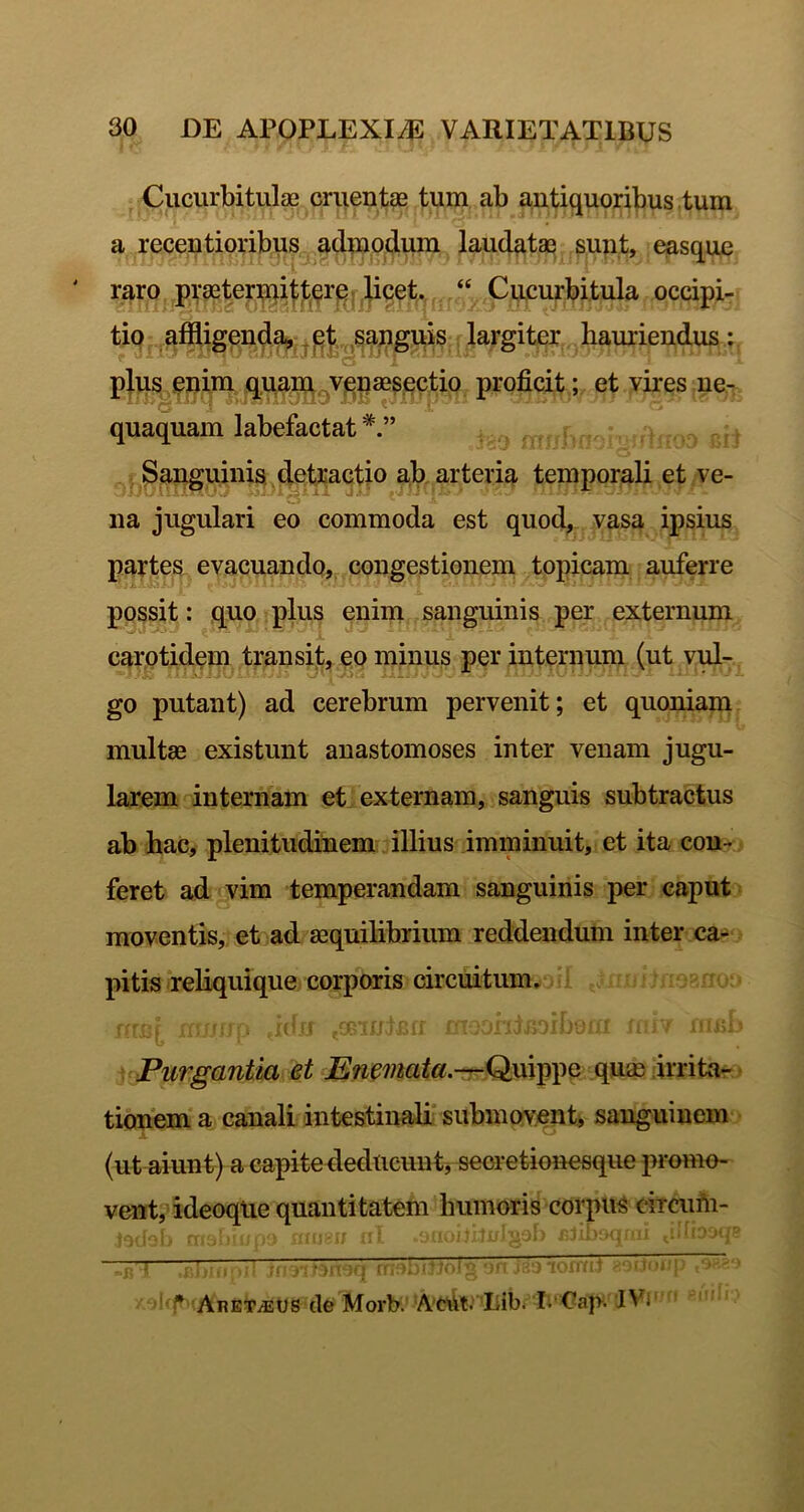 Cucurbitulae cruentae tum ab antiquoribus tum a recentionbus^^ admpcjiuu laudatae sunt, easque ' raro praete?:;^i(;^,pr^,,licet., “ Cucurbitula occipi- tio afiligend^-jp^J.,,^sap^^^ bamiendus: O pjus pnjm qpa^gVjenaeaqc^ proficit; et vires ne- quaquam labefactat Sanguinis, detractio a,b, arteria temporali et ve- na jugulari eo commoda est quod, vasa ipsius partes evacuando,, congestionem topicam auferre possit: quo plus enim sanguinis per externum X carotidpm transijt, eo minus per internum (ut vul- go putant) ad cerebrum pervenit; et quoniam multae existunt anastomoses inter venam jugu- larem internam et externam, sanguis subtractus ab bac, plenitudinem illius imminuit, et ita con- feret ad vim temperandam sanguinis per caput moventis, et ad aequilibrium reddendum inter ca- pitis rebquique corporis circuitum. , i ■ ■ ■ ■ li- Purgantia et Ene'inata.’-rQ}^^^^ quae irrita- tionem a canali intestinali* submovet, sanguinem (ut aiunt) a capite deducunt j seoretionesque promo- vent, ideoqiie quantitatem bumoris corpus eiraifii- ■ ,7 U ^ ^ .. • •n *ji: ■ ‘ ^ '  ■'' ' ^ ’ AnETiECS (le Morb. Aciil.’ Lib. IvCaj>. I