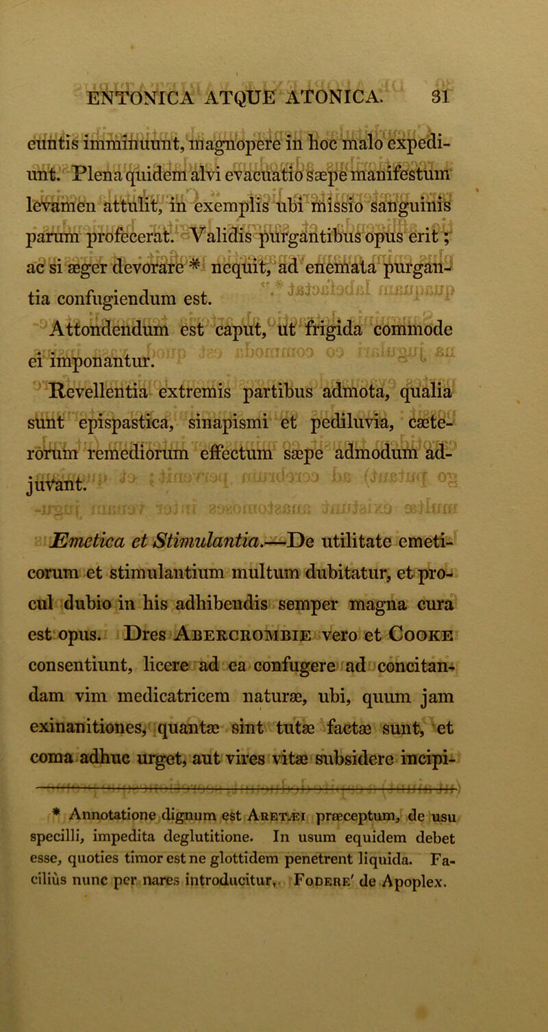 euntis immmumit, magnopere iii hoc malo expedi- unt. Plena quidem alvi evacdW^O^aejlS mariifei^ levamen attulitf/in exemplis fissio dahguim^^^ parum prOfecerat.^«^Validis pilrg^htibuS opius erit T ac si sBger devorare * * neqdit, ad enemat^^purgah- tia confugiendum est. ' ^Attondendum est caput,^Ut^frigida commode ei imponantur. “ ■’ Revellentia extremis partibus admota, qualia sunt epispastica, sinapismi et pediluvia, caate- ronim remediorum effectum saepe admodum ad- juvant. Emetica et Stmiulantia.-^T)Q utilitate emeti- corum et stimulantium multum dubitatur, et pro- cul dubio in his adhibendis semper magna cura est opus. Dres Abercrombie vero et Cooke consentiunt, licere ad ea confugere md concitan- dam vim medicatricera naturae, ubi, quum jam exinanitiones^ quantae sint tutae factae sunt^ et coma adhuc urget, aut vires vitae subsidere incipi- ——— ——^^ * Annotatione dignum est Auet./Ei preeceptum, de usu specilli, impedita deglutitione. In usum equidem debet esse, quoties timor est ne glottidem penetrent liquida. Fa- cilius nunc per nares introducitur. Fodere' de Apoplex.