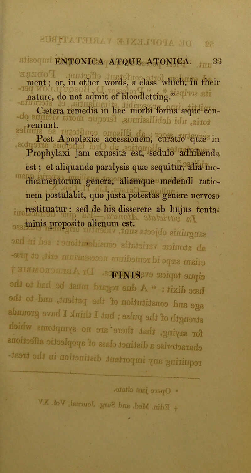 r ' J 11^ i,:.^ A • ment; or, m other words, a class whicn^ ni tneir iiatiire, do no.t admit of tloodletting.^* f Caetera reinedi^in liac^ moSi 'foriiia veSt .aimikaindsh idu .shoi SSlsfftlP, 33* U:j;v; ,: . ;,aij|J (|jr ' *fn. ,,,.. »f ■ .4«-,.., .. Post Apoplexiae accessionein, d«ratr6'^tjt!il^'‘ iii Prophyiaxi jam expokta%stf%duld' est; et aliquando paralysis quse seqiiiturpMi^- me- dicameUtoriim genera, aliattique medendi ratio- nem postulabit, quo justa polesfa^* genere nervoso restituatur: sed de his disserere ab hujus tenta- ” ’* r . T -mudk iA , minis proposito alienum est. “’T03ijJoo(doaim‘ijgnfie '' afjfiiaiiii-/ scariroiu de ^-hoiiioihioqcfia m^iia riNIE:'^9 eaoiqoi snqb 'r, ir onh A : jjxib oasif ^ io nofii/iiianoo hns I ^anu 1 Jud ; sgfifcj fliS«oiJa ‘im/g on oifi oToiIi ^^dj .^axyjjg joJ 8BOJJ, Mi;i Jij.yjqoqi: h a^iilo Joahaib r. oshsjo£‘i£do i ! ilt m no( ryun^jh jfw.hoqiai ^^nhmpoi r . -ff : I ’ r OfU 0 . i odr 1 * ab£LiJ!>7^i (loiib?/ 1 f + » * ' i. ^ .«jJxjJiD iruij^ 3’)s»qO * bv .iffiiucl Jii-nr:? f.n« a1l>K i