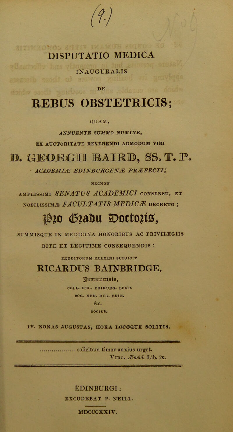 DISPUTATIO MEDICA INAUGURALIS DE REBUS OBSTETRICIS; QUAM, ANNUENTE SUMMO NUMINE, EX AUCTORITATE REVERENDI ADMODUM VIRI D. GEOKGIl BAIRD, SS. T. F. • ACADEMIM EDINBURGEN/E PRJEFECTi; NKCNON AMPLISSIMI SENATUS ACADEMICI consensu, et NOBILISSIMAE FACULTATIS MEDICAE decreto ; (!5?aDu aDocto?is, SUMMISQUE IN MEDICINA HONORIBUS AC PRIVILEGIIS RITE ET LEGITIME CONSEQUENDIS : EHUD1T0RUM EXAMINI SUBJICIT RICARDUS BAINBRIDGE, SlamairEngtaf, COLL. REG. C1IIRURG. I,ONI>. SOG. MED. RKG. EUIN. &C. SOCIUS. IV. NONAS AUGUSTAS, HORA LOCOQUE SOLITIS. solicitam timor anxius urget. Viro. JEneid. Lib. ix. EDINBURGI: EXCUDEBAT P. NEILL. MDCCCXXIV.