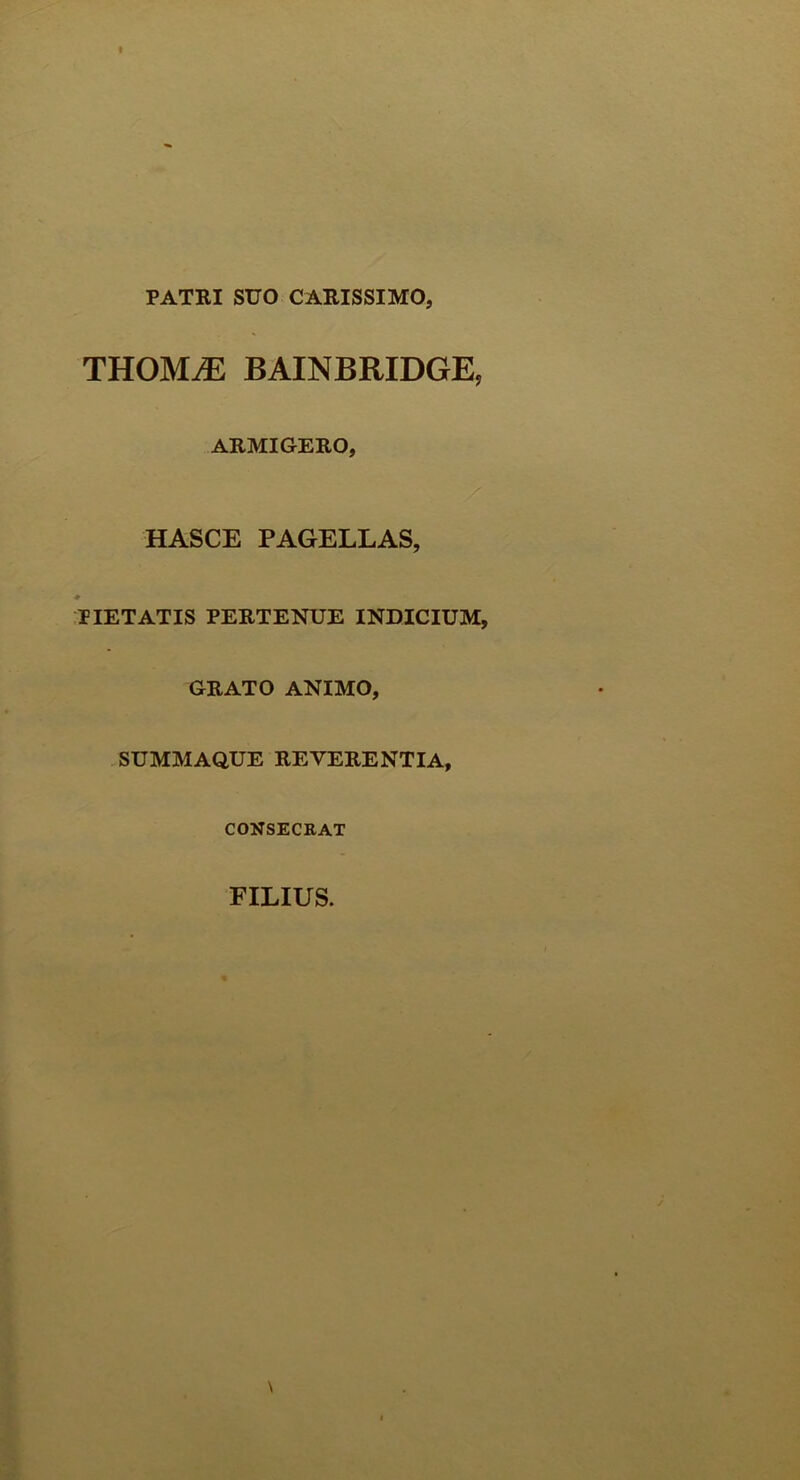 PATKI SUO CARISSIMO, THOMiE BAINBRIDGE, ARMIGERO, HASCE PAGELLAS, PIETATIS PERTENUE INDICIUM, GRATO ANIMO, SUMMAQUE REVERENTIA, CONSECRAT FILIUS.