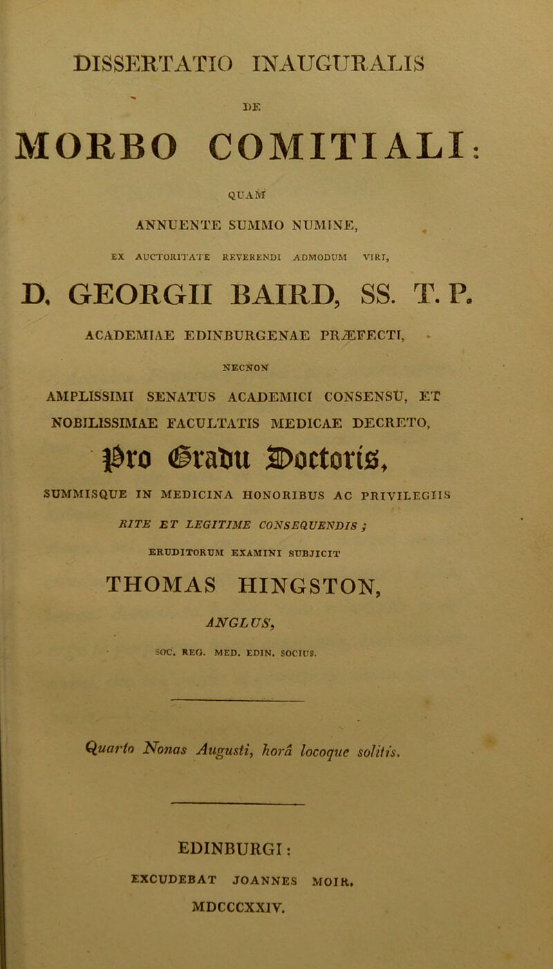DE MORBO COMITIALI QUAM ANNUENTE SUMMO NUMINE, EX AUCTORITATE REVERENDI ADMODUM VIRI, D. GEORGII BAIRD, SS. T. P. ACADEMIAE EDINBURGENAE PR2EFECTI, NECNON AMPLISSIMI SENATUS ACADEMICI CONSENSU, ET NOBILISSIMAE FACULTATIS MEDICAE DECRETO, $ro <§ratiu Coctoris, SUMMISQUE IN MEDICINA HONORIBUS AC PRIVILEGIIS JUTE ET LEGITIME CONSEQUENDIS ; ERUDITORUM EXAMINI SUBJICIT THOMAS HINGSTON, JNGLUS, SOC. REO. MED. EDIN. SOCIUS. Quarto Notias Augusti, hora locoque solitis. EDINBURGI: EXCUDEBAT JO ANNES MOIR, MDCCCXXIY.