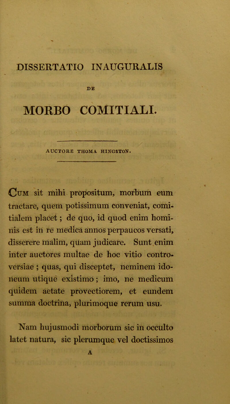 DE MORBO COMITIALI. AUCTORE THOMA HINGSTON. Cum sit mihi propositum, morbum eum tractare, quem potissimum conveniat, comi- tialem placet; de quo, id quod enim homi- nis est in re medica annos perpaucos versati, disserere malim, quam judicare. Sunt enim inter auctores multae de hoc vitio contro- versiae ; quas, qui disceptet, neminem ido- neum utique existimo; imo, ne medicum quidem aetate provectiorem, et eundem summa doctrina, plurimoque rerum usu. Nam hujusmodi morborum sic in occulto latet natura, sic plerumque vel doctissimos A