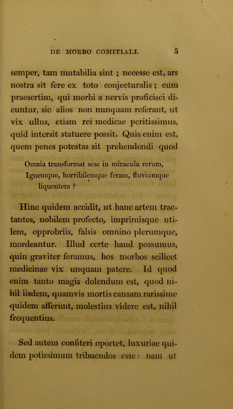 semper, tam mutabilia sint ; necesse est, ars nostra sit fere ex toto conjecturalis ; cum praesertim, qui morbi a nervis proficisci di- cuntur, sic alios non nunquam referant, ut vix ullus, etiam rei medicae peritissimus, quid intersit statuere possit. Quis enim est, quem penes potestas sit prehendendi quod Omnia transformat sese in miracula rerum, Ignemque, horribilemque feram, fluviumque . liquentem ? Hinc quidem accidit, ut hanc artem trac- tantes, nobilem profecto, imprimisque uti- lem, opprobriis, falsis omnino plerumque, mordeantur. Illud certe haud possumus, quin graviter feramus, hos morbos scilicet medicinae vix unquam patere. Id quod enim tanto magis dolendum est, quod ni- hil iisdem, quamvis mortis causam rarissime quidem afferunt, molestius videre est, nihil frequentius. Sed autem confiteri oportet, luxuriae qui- dem potissimum tribuendos esse: nam ut