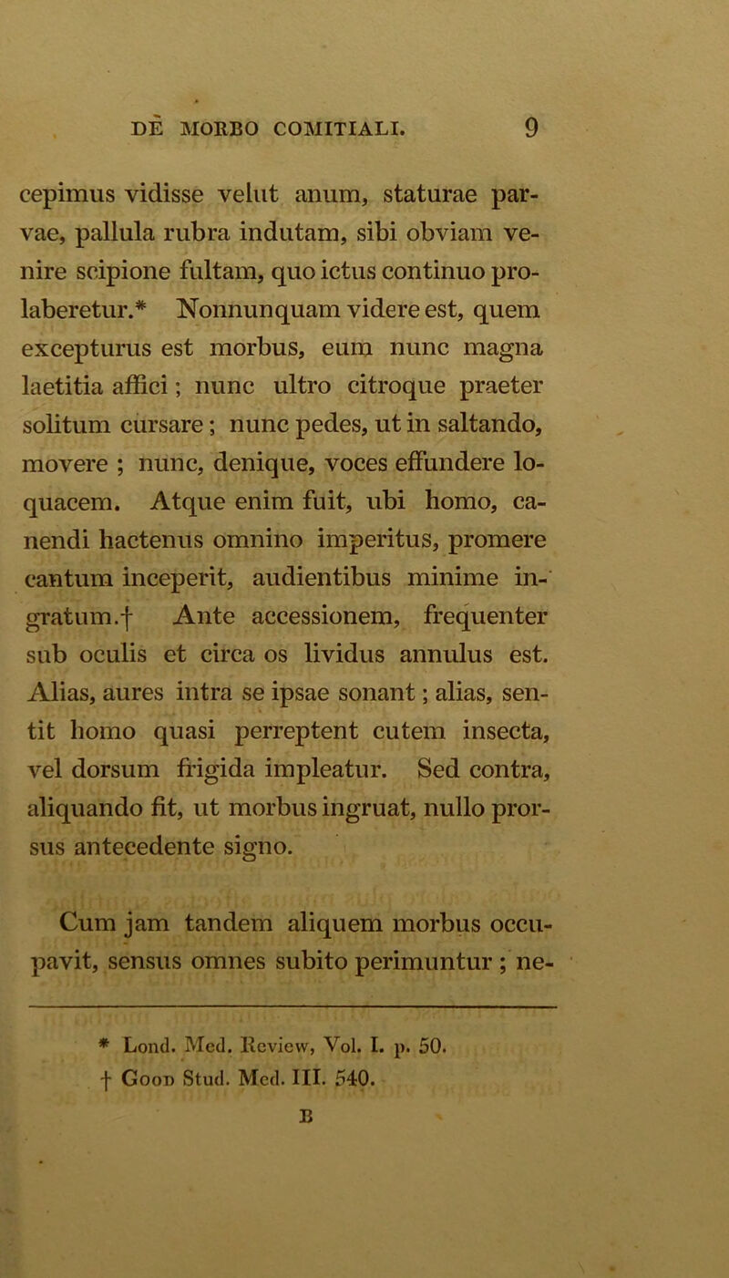 cepimus vidisse vehit anum, staturae par- vae, pallula rubra indutam, sibi obviam ve- nire scipione fultam, quo ictus continuo pro- laberetur.* Nonnun quam videre est, quem excepturus est morbus, eum nunc magna laetitia affici; nunc ultro citroque praeter solitum cursare; nunc pedes, ut in saltando, movere ; nunc, denique, voces effundere lo- quacem. Atque enim fuit, ubi homo, ca- nendi hactenus omnino imperitus, promere cantum inceperit, audientibus minime in- gratum.f Ante accessionem, frequenter sub oculis et circa os lividus annulus est. Alias, aures intra se ipsae sonant; alias, sen- tit homo quasi perreptent cutem insecta, vel dorsum frigida impleatur. Sed contra, aliquando fit, ut morbus ingruat, nullo pror- sus antecedente signo. Cum jam tandem aliquem morbus occu- pavit, sensus omnes subito perimuntur ; ne- * Lond. Med. Review, Vol. I. p. 50. f Goot) Stud. Med. III. 540. B