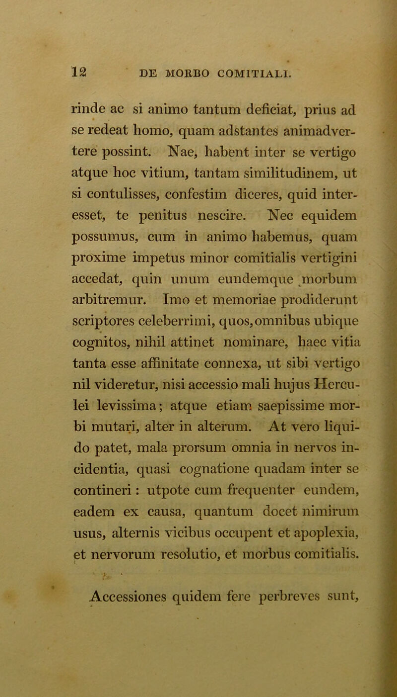 rinde ac si animo tantum deficiat, prius ad se redeat homo, quam adstantes animadver- tere possint. Nae, habent inter se vertigo atque hoc vitium, tantam similitudinem, ut si contulisses, confestim diceres, quid inter- esset, te penitus nescire. Nec equidem possumus, cum in animo habemus, quam proxime impetus minor comitialis vertigini accedat, quin unum eundemque morbum arbitremur. Imo et memoriae prodiderunt scriptores celeberrimi, quos, omnibus ubique cognitos, nihil attinet nominare, haec vitia tanta esse affinitate connexa, ut sibi vertigo nil videretur, nisi accessio mali hujus Hercu- lei levissima; atque etiam saepissime mor- bi mutari, alter in alterum. At vero liqui- do patet, mala prorsum omnia in nervos in- cidentia, quasi cognatione quadam inter se contineri: utpote cum frequenter eundem, eadem ex causa, quantum docet nimirum usus, alternis vicibus occupent et apoplexia, et nervorum resolutio, et morbus comitialis. ' u ' Accessiones quidem fere perbreves sunt.