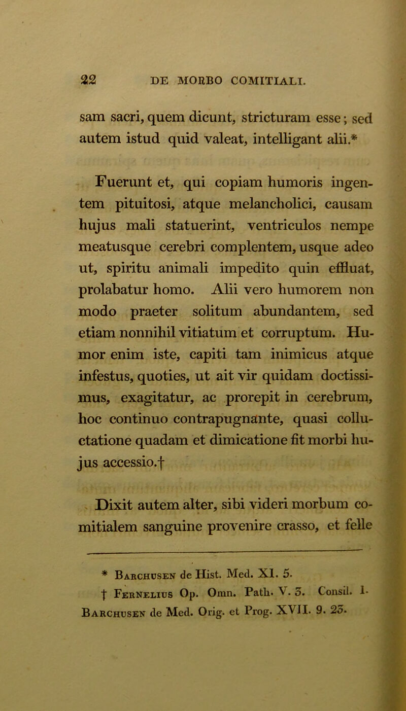 sam sacri, quem dicunt, stricturam esse; sed autem istud quid valeat, intelligant alii * Fuerunt et, qui copiam humoris ingen- tem pituitosi, atque melancholici, causam hujus mali statuerint, ventriculos nempe meatusque cerebri complentem, usque adeo ut, spiritu animali impedito quin effluat, prolabatur homo. Alii vero humorem non modo praeter solitum abundantem, sed etiam nonnihil vitiatum et corruptum. Hu- mor enim iste, capiti tam inimicus atque infestus, quoties, ut ait vir quidam doctissi- mus, exagitatur, ac prorepit in cerebrum, hoc continuo contrapugnante, quasi collu- ctatione quadam et dimicatione fit morbi hu- jus accessio.f Dixit autem alter, sibi videri morbum co- mitialem sanguine provenire crasso, et felle * Barchusen de Hist. Med. XI. 5- t Fernelius Op. Omn. Patii» V.5. Consil. 1- Barchusen de Med. Orig. et Prog. XVJI» 9. 25.