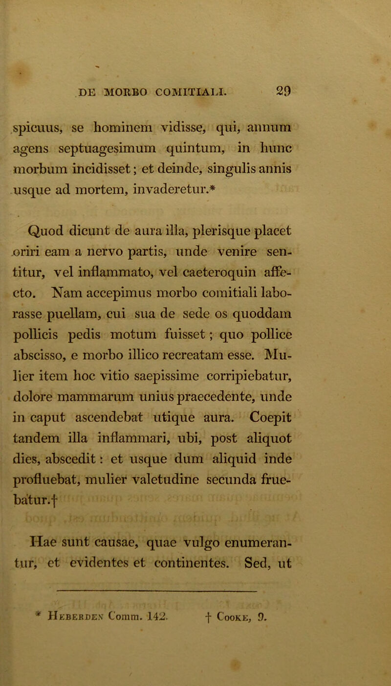 spicuus, se hominem vidisse, qui, annum agens septuagesimum quintum, in hunc morbum incidisset; et deinde, singulis annis usque ad mortem, invaderetur.* Quod dicunt de aura illa, plerisque placet oriri eam a nervo partis, unde venire sen- titur, vel inflammato, vel caeteroquin affe- cto. Nam accepimus morbo comitiali labo- rasse puellam, cui sua de sede os quoddam pollicis pedis motum fuisset; quo pollice abscisso, e morbo illico recreatam esse. Mu- lier item hoc vitio saepissime corripiebatur, dolore mammarum unius praecedente, unde in caput ascendebat utique aura. Coepit tandem illa inflammari, ubi, post aliquot dies, abscedit: et usque dum aliquid inde profluebat, mulier valetudine secunda frue- batur.f Hae sunt causae, quae vulgo enumeran- tur, et evidentes et continentes. Sed, ut * Heberde.v Comm. 142. f CoOKE, 9.