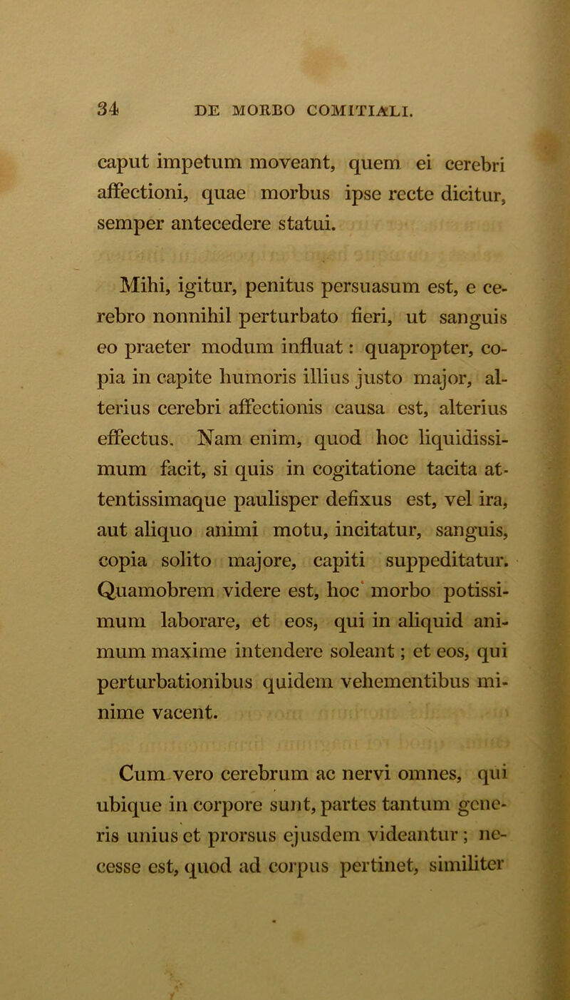 caput impetum moveant, quem ei cerebri affectioni, quae morbus ipse recte dicitur, semper antecedere statui. Mihi, igitur, penitus persuasum est, e ce- rebro nonnihil perturbato fieri, ut sanguis eo praeter modum influat: quapropter, co- pia in capite humoris illius justo major, al- terius cerebri affectionis causa est, alterius effectus. Nam enim, quod hoc liquidissi- mum facit, si quis in cogitatione tacita at- tentissimaque paulisper defixus est, vel ira, aut aliquo animi motu, incitatur, sanguis, copia solito majore, capiti suppeditatur. Quamobrem videre est, hoc morbo potissi- mum laborare, et eos, qui in aliquid ani- mum maxime intendere soleant; et eos, qui perturbationibus quidem vehementibus mi- nime vacent. Cum vero cerebrum ac nervi omnes, qui ubique in corpore sunt, partes tantum gene- ris unius et prorsus ejusdem videantur; nc- cesse est, quod ad corpus pertinet, similiter