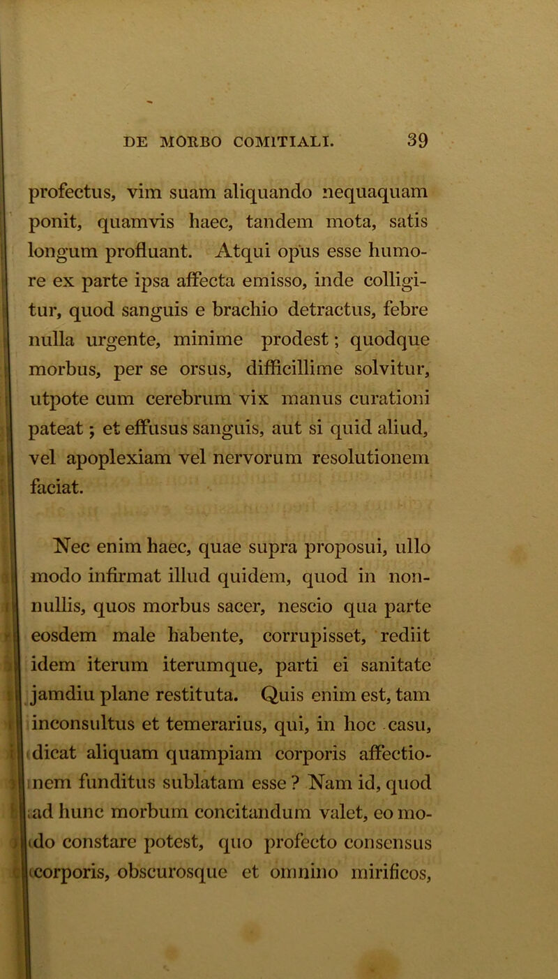 profectus, vim suam aliquando nequaquam ponit, quamvis haec, tandem mota, satis longum profluant. Atqui opus esse humo- re ex parte ipsa affecta emisso, inde colligi- tur, quod sanguis e brachio detractus, febre nulla urgente, minime prodest; quodque morbus, per se orsus, difficillime solvitur, utpote cum cerebrum vix manus curationi pateat; et effusus sanguis, aut si quid aliud, vel apoplexiam vel nervorum resolutionem faciat. Nec enim haec, quae supra proposui, ullo modo infirmat illud quidem, quod in non- nullis, quos morbus sacer, nescio qua parte eosdem male habente, corrupisset, rediit idem iterum iterum que, parti ei sanitate jamdiu plane restituta. Quis enim est, tam inconsultus et temerarius, qui, in hoc casu, dicat aliquam quampiam corporis affectio- nem funditus sublatam esse? Nam id, quod ad hunc morbum concitandum valet, como- edo constare potest, quo profecto consensus ecorporis, obscurosque et omnino mirificos,