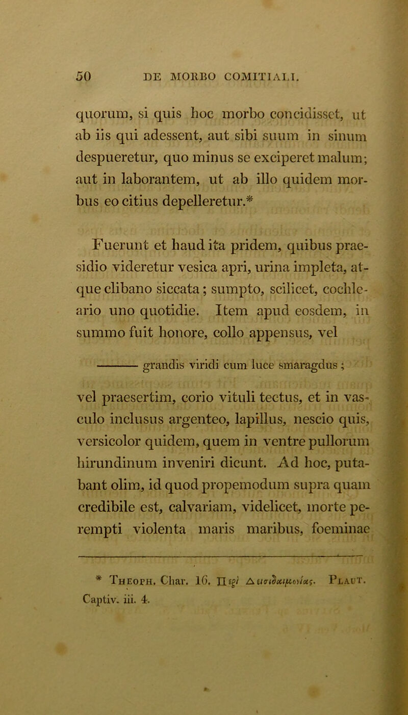 quorum, si quis hoc morbo concidisset, ut ab iis qui adessent, aut sibi suum in sinum despueretur, quo minus se exciperet malum; aut in laborantem, ut ab illo quidem mor- bus eo citius depelleretur.* Fuerunt et haud ita pridem, quibus prae- sidio videretur vesica apri, urina impleta, at- que clibano siccata; sumpto, scilicet, cochle- ario uno quotidie. Item apud eosdem, in summo fuit honore, collo appensus, vel grandis viridi cum luce smaragdus; vel praesertim, corio vituli tectus, et in vas- culo inclusus argenteo, lapillus, nescio quis, versicolor quidem, quem in ventre pullorum hirundinum inveniri dicunt. Ad hoc, puta- bant olim, id quod propemodum supra quam credibile est, calvariam, videlicet, morte pe- rempti violenta maris maribus, foeminae * THEom. Cliar. 1(). 11 ig' Plaut. Captiv. iii. 4.