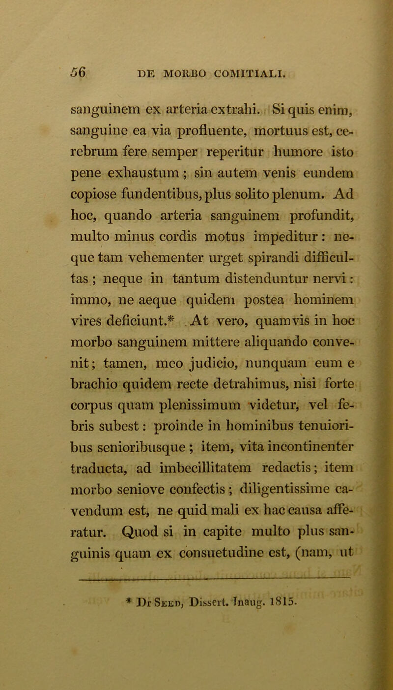 sanguinem ex arteria extralii. Si quis enim, sanguine ea via profluente, mortuus est, ce- rebrum fere semper reperitur humore isto pene exhaustum ; sin autem venis eundem copiose fundentibus, plus solito plenum. Ad hoc, quando arteria sanguinem profundit, multo minus cordis motus impeditur: ne- que tam vehementer urget spirandi difficul- tas ; neque in tantum distenduntur nervi: immo, ne aeque quidem postea hominem vires deficiunt.*' At vero, quamvis in hoc morbo sanguinem mittere aliquando conve- nit ; tamen, meo judicio, nunquam eum e brachio quidem recte detrahimus, nisi forte corpus quam plenissimum videtur, vel fe- bris subest: proinde in hominibus tenuiori- bus senioribusque ; item, vita incontinenter traducta, ad imbecillitatem redactis; item morbo seniove confectis ; diligentissime ca- vendum est, ne quid mali ex hac causa affe- ratur. Quod si in capite multo plus san- guinis quam ex consuetudine est, (nam, ut * J)r Sked, Dissert. Inaug. 1815.