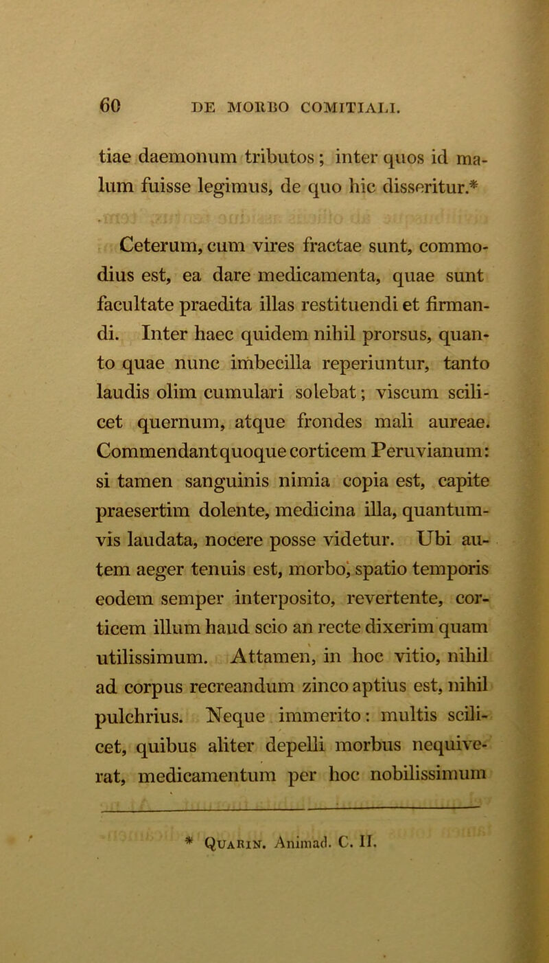 tiae daemonum tributos ; inter quos id ma- lum fuisse legimus, de quo hic disseritur * ( •'f ■ ' • i Ceterum, cum vires fractae sunt, commo- dius est, ea dare medicamenta, quae sunt facultate praedita illas restituendi et firman- di. Inter haec quidem nihil prorsus, quan- to quae nunc imbecilla reperiuntur, tanto laudis olim cumulari solebat; viscum scili- cet quernum, atque frondes mali aureae. Commendant quoque corticem Peruvianum: si tamen sanguinis nimia copia est, capite praesertim dolente, medicina illa, quantum- vis laudata, nocere posse videtur. Ubi au- tem aeger tenuis est, morbo, spatio temporis eodem semper interposito, revertente, cor- ticem illum haud scio an recte dixerim quam utilissimum. Attamen, in hoc vitio, nihil ad corpus recreandum zinco aptius est, nihil pulchrius. Neque immerito: multis scili- cet, quibus aliter depelli morbus nequive- rat, medicamentum per hoc nobilissimum