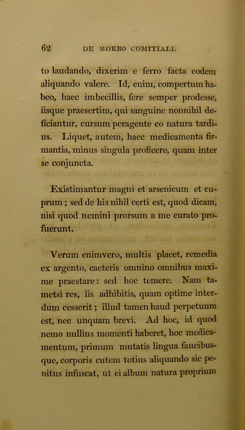 to laudando, dixerim e ferro facta eodem aliquando valere. Id, enim, compertum ha- beo, haec imbecillis, fere semper prodesse, iisque praesertim, qui sanguine nonnihil de- ficiantur, cursum peragente eo natura tardi- us. Liquet, autem, haec medicamenta fir- mantia, minus singula proficere, quam inter se conjuncta. Existimantur magni et arsenicum et cu- prum ; sed de his nihil certi est, quod dicam, nisi quod nemini prorsum a me curato pro- fuerunt. Verum enim vero, multis placet, remedia ex argento, caeteris omnino omnibus maxi- me praestare: sed hoc temere. Nam ta- metsi res, iis adhibitis, quam optime inter- dum cesserit; illud tamen haud perpetuum est, nec unquam brevi. Ad hoc, id quod nemo nullius momenti haberet, hoc medica- mentum, primum mutatis lingua faucibus- que, corporis cutem totius aliquando sic pe- nitus infuscat, ut ei album natura proprium