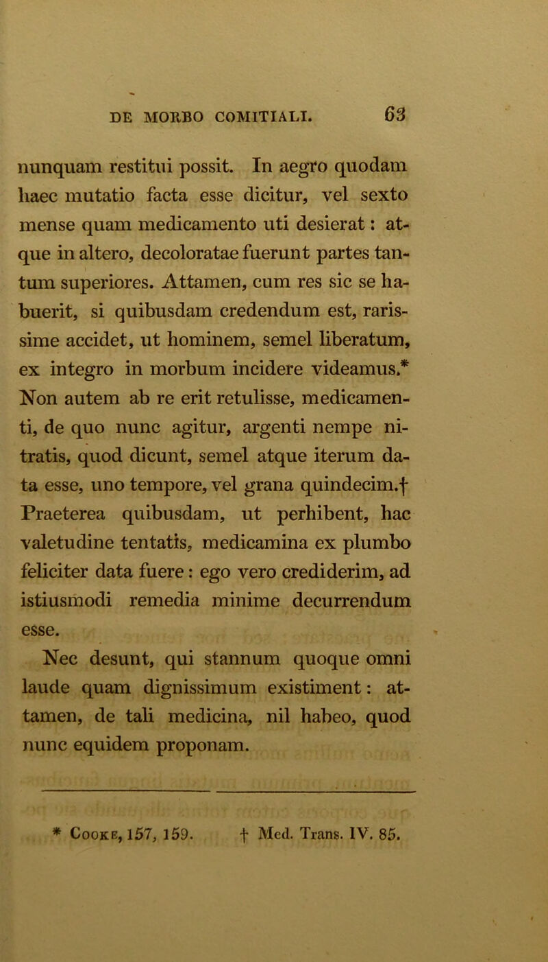 nunquam restitui possit. In aegro quodam haec mutatio facta esse dicitur, vel sexto mense quam medicamento uti desierat: at- que in altero, decoloratae fuerunt partes tan- tum superiores. Attamen, cum res sic se ha- buerit, si quibusdam credendum est, raris- sime accidet, ut hominem, semel liberatum, ex integro in morbum incidere videamus.* Non autem ab re erit retulisse, medicamen- ti, de quo nunc agitur, argenti nempe ni- tratis, quod dicunt, semel atque iterum da- ta esse, uno tempore, vel grana quindecim.f Praeterea quibusdam, ut perhibent, hac valetudine tentatis, medicamina ex plumbo feliciter data fuere: ego vero crediderim, ad istiusmodi remedia minime decurrendum esse. Nec desunt, qui stannum quoque omni laude quam dignissimum existiment: at- tamen, de tali medicina, nil habeo, quod nunc equidem proponam. * Cooke, 157, 159. f Med. Trans. IV. 85.