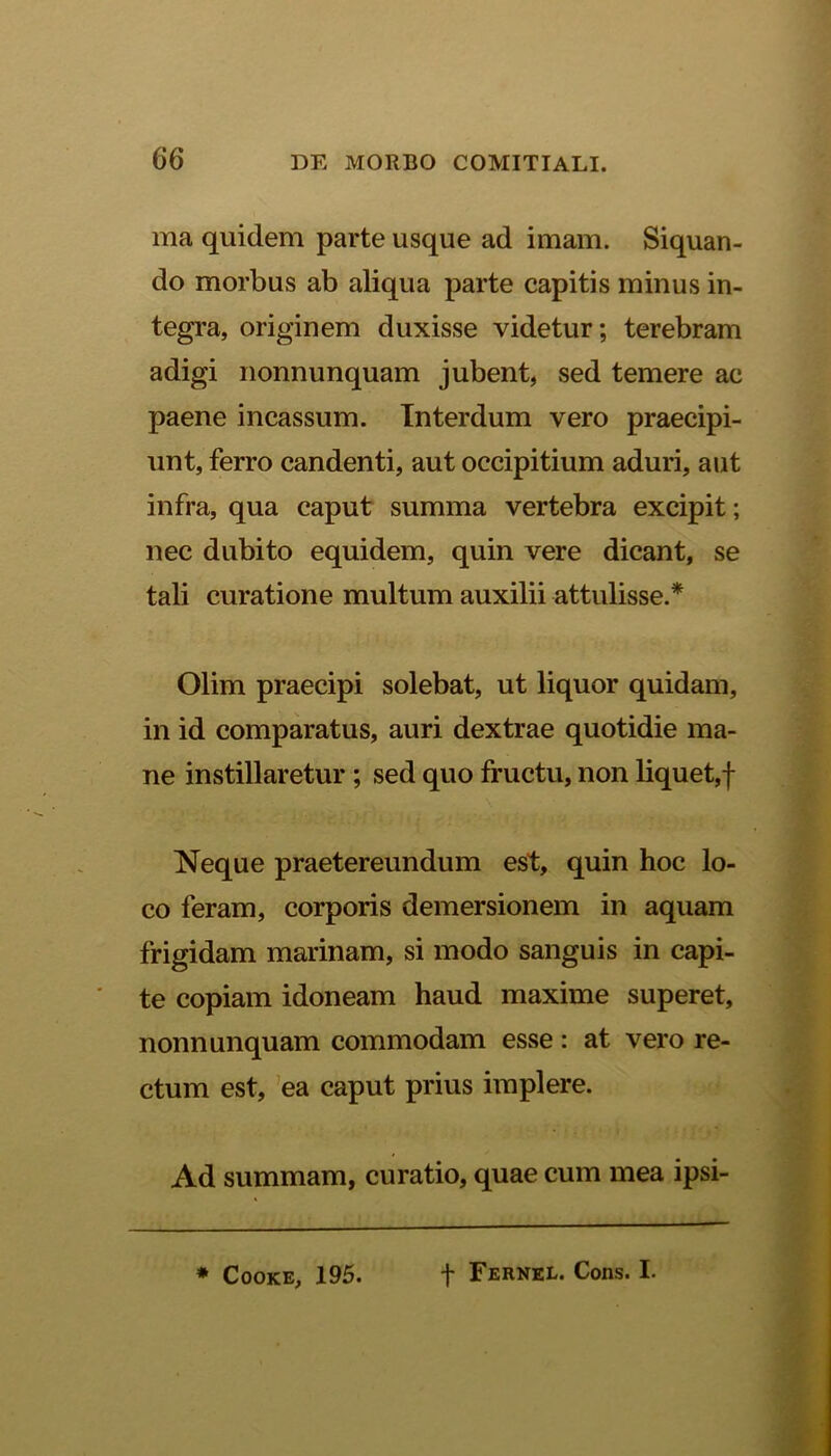 ma quidem parte usque ad imam. Siquan- do morbus ab aliqua parte capitis minus in- tegra, originem duxisse videtur; terebram adigi nonnunquam jubent, sed temere ac paene incassum. Interdum vero praecipi- unt, ferro candenti, aut occipitium aduri, aut infra, qua caput summa vertebra excipit; nec dubito equidem, quin vere dicant, se tali curatione multum auxilii attulisse.* Olim praecipi solebat, ut liquor quidam, in id comparatus, auri dextrae quotidie ma- ne instillaretur ; sed quo fructu, non liquet,f Neque praetereundum est, quin hoc lo- co feram, corporis demersionem in aquam frigidam marinam, si modo sanguis in capi- te copiam idoneam haud maxime superet, nonnunquam commodam esse: at vero re- ctum est, ea caput prius implere. Ad summam, curatio, quae cum mea ipsi- * Cooke, 195. f Fernel. Cons. I.