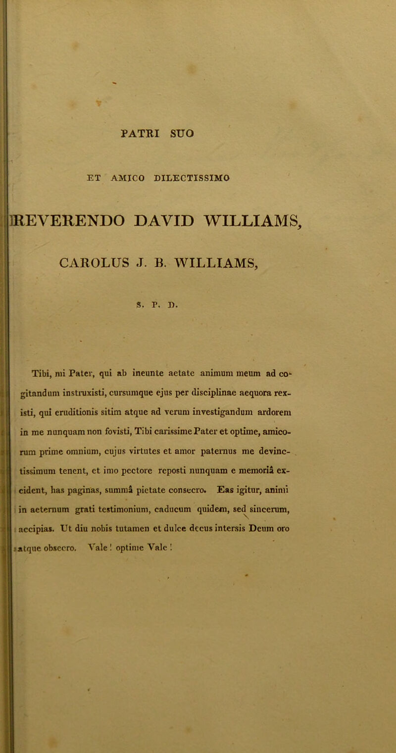 PATRI SUO ET AMICO DILECTISSIMO 1REVERENDO DAVID WILLIAMS, CAROLUS J. B. WILLIAMS, s. r. d. Tibi, mi Pater, qui ab ineunte aetate animum meum ad co*- gitandum instnixisti, cursumque ejus per disciplinae aequora rex- isti, qui eruditionis sitim atque ad verum investigandum ardorem in me nunquam non fovisti, Tibi carissime Pater et optime, amico- rum prime omnium, cujus virtutes et amor patemus me devinc- tissimum tenent, et imo pectore reposti nunquam e memoria ex- cident, has paginas, summa pietate consecro. Eas igitur, animi in aeternum grati testimonium, caducum quidem, sed sincerum, accipias. Ut diu nobis tutamen et dulce decus intersis Deum oro atque obsecro. Vale ! optime Vale 1