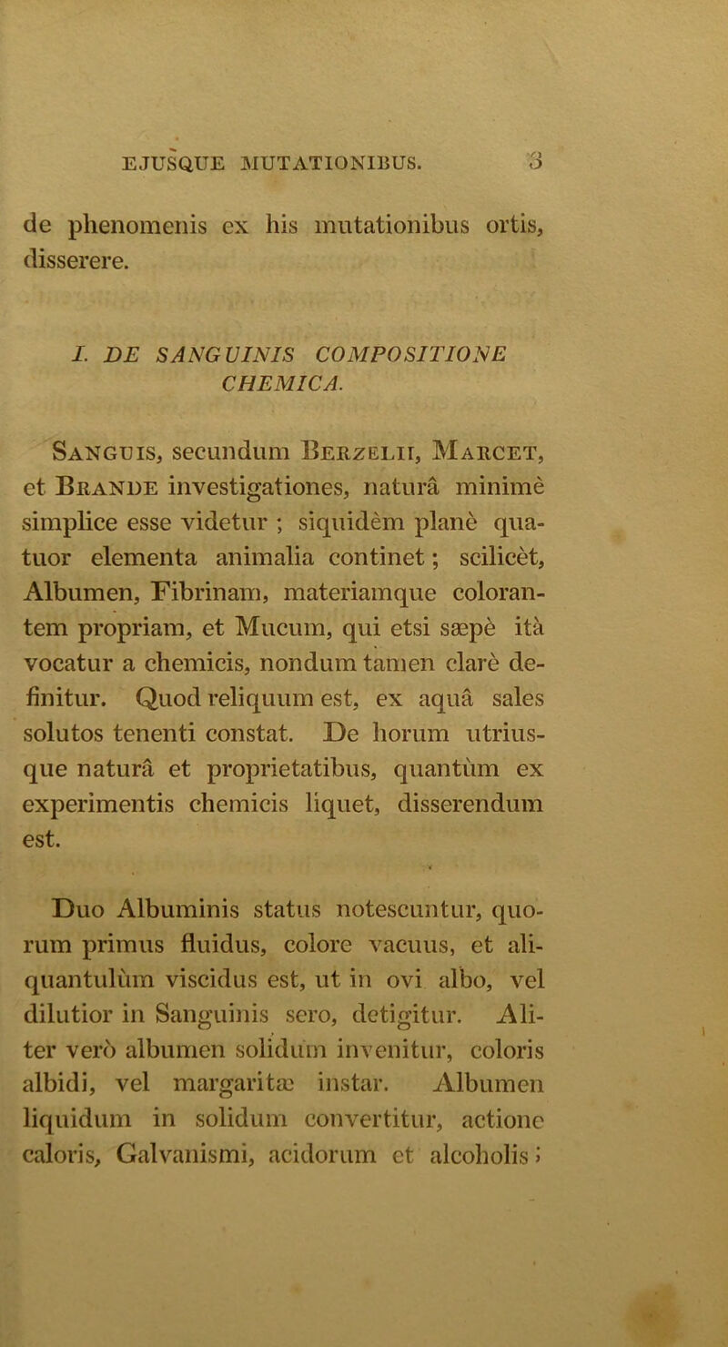 de phenomenis ex his mutationibus ortis, disserere. I. DE SANGUINIS COMPOSITIONE CHEMICA. Sanguis, secundum Berzelu, Marcet, et Brande investigationes, natura minime simplice esse videtur ; siquidem plane qua- tuor elementa animalia continet; scilicet, Albumen, Fibrinam, materiamque coloran- tem propriam, et Mucum, qui etsi saepe ita vocatur a chemicis, nondum tamen clare de- finitur. Quod reliquum est, ex aqua sales solutos tenenti constat. De horum utrius- que natura et proprietatibus, quantum ex experimentis chemicis liquet, disserendum est. Duo Albuminis status notescuntur, quo- rum primus fluidus, colore vacuus, et ali- quantulum viscidus est, ut in ovi albo, vel dilutior in Sanguinis sero, detigitur. Ali- ter vero albumen solidum invenitur, coloris albidi, vel margarita) instar. Albumen liquidum in solidum convertitur, actione caloris, Galvanismi, acidorum et alcoholis >