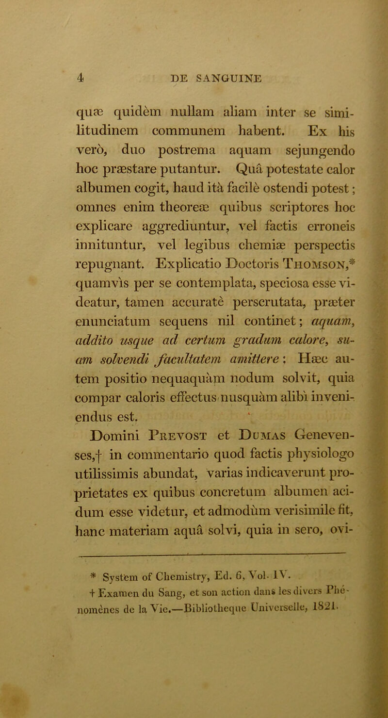 / quae quidem nullam aliam inter se simi- litudinem communem habent. Ex his vero, duo postrema aquam sejungendo hoc praestare putantur. Qua potestate calor albumen cogit, haud ita facile ostendi potest; omnes enim theoreae quibus scriptores hoc explicare aggrediuntur, vel factis erroneis innituntur, vel legibus chemiae perspectis repugnant. Explicatio Doctoris Thomson,* quamvis per se contemplata, speciosa esse vi- deatur, tamen accurate perscrutata, praeter enunciatum sequens nil continet; aquam, addito usque ad certum gradum calore, su- am solvendi facultatem amittere: Haec au- tem positio nequaquam nodum solvit, quia compar caloris effectus nusquam alibi inveni- endus est. Domini Prevost et Dumas Geneven- ses,f in commentario quod factis physiologo utilissimis abundat, varias indicaverunt pro- prietates ex quibus concretum albumen aci- dum esse videtur, et admodum verisimile fit, hanc materiam aqua solvi, quia in sero, ovi- * System of Chemistry, Ed. 6, S ol- EV • + Examen du Sang, et son action dans les divers Phe liomenes de la^Vic.—Bibliotheqiic Universellc, 1S2E