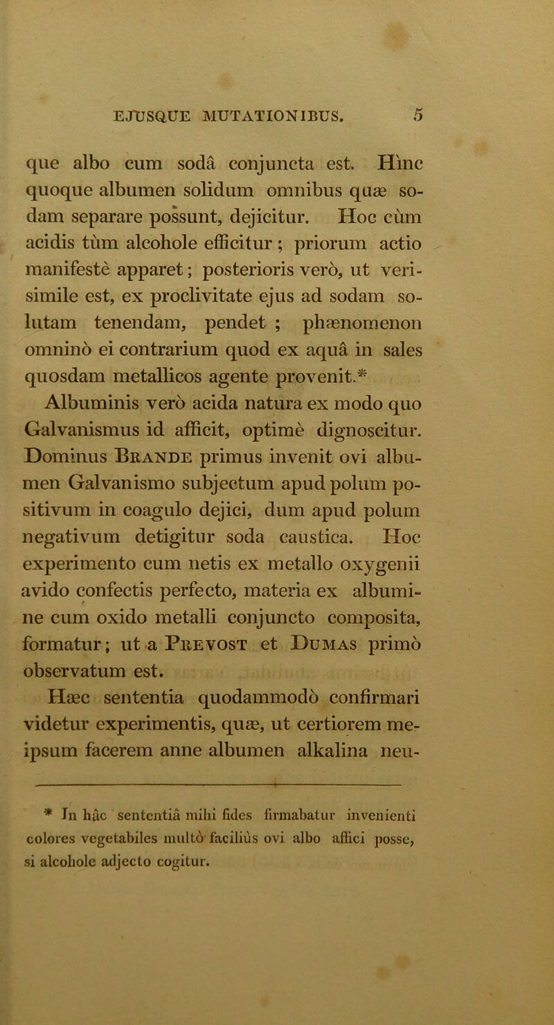 que albo cum soda conjuncta est. Hinc quoque albumen solidum omnibus quae so- dam separare possunt, dejicitur. Hoc cum acidis tum alcohole efficitur ; priorum actio manifeste apparet; posterioris vero, ut veri- simile est, ex proclivitate ejus ad sodam so- lutam tenendam, pendet ; phaenomenon omnino ei contrarium quod ex aqua in sales quosdam metallicos agente provenit.* Albuminis vero acida natura ex modo quo Galvanismus id afficit, optime dignoscitur. Dominus Brande primus invenit ovi albu- men Galvanismo subjectum apud polum po- sitivum in coagulo dejici, dum apud polum negativum detigitur soda caustica. Hoc experimento cum netis ex metallo oxygenii avido confectis perfecto, materia ex albumi- ne cum oxido metalli conjuncto composita, formatur; ut a Prevost et Dumas primo observatum est. Haec sententia quodammodo confirmari videtur experimentis, quae, ut certiorem me- ipsum facerem anne albumen alkalina neu- * In hac sententia mihi fides firmabatur invenienti colores vegetabiles multo facilius ovi albo aflici posse, si alcohole adjecto cogitur.