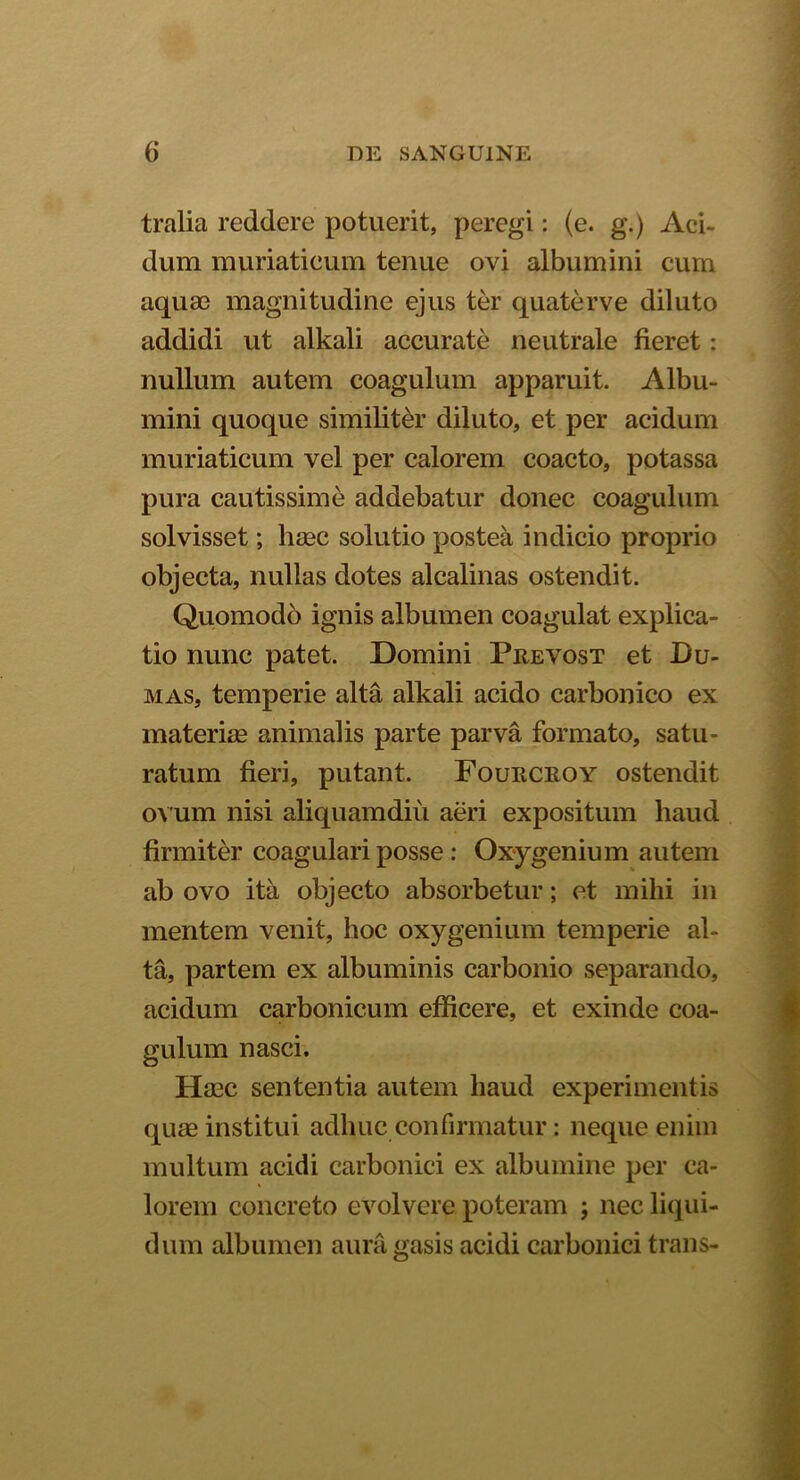 tralia reddere potuerit, peregi: (e. g.) Aci- dum muriaticum tenue ovi albumini cum aquae magnitudine ejus ter quaterve diluto addidi ut alkali accurate neutrale fieret: nullum autem coagulum apparuit. Albu- mini quoque similiter diluto, et per acidum muriaticum vel per calorem coacto, potassa pura cautissime addebatur donec coagulum solvisset; haec solutio postea indicio proprio objecta, nullas dotes alcalinas ostendit. Quomodo ignis albumen coagulat explica- tio nunc patet. Domini Prevost et Bu- mas, temperie alta alkali acido carbonico ex materiae animalis parte parva formato, satu - ratum fieri, putant. Fourcroy ostendit ovum nisi aliquamdiu aeri expositum haud firmiter coagulari posse: Oxygenium autem ab ovo ita objecto absorbetur; et mihi in mentem venit, hoc oxygenium temperie al- ta, partem ex albuminis carbonio separando, acidum carbonicum efficere, et exinde coa- gulum nasci. Haec sententia autem haud experimentis quae institui adhuc confirmatur: neque enim multum acidi carbonici ex albumine per ca- lorem concreto evolvere poteram ; nec liqui- dum albumen aura gasis acidi carbonici trans-