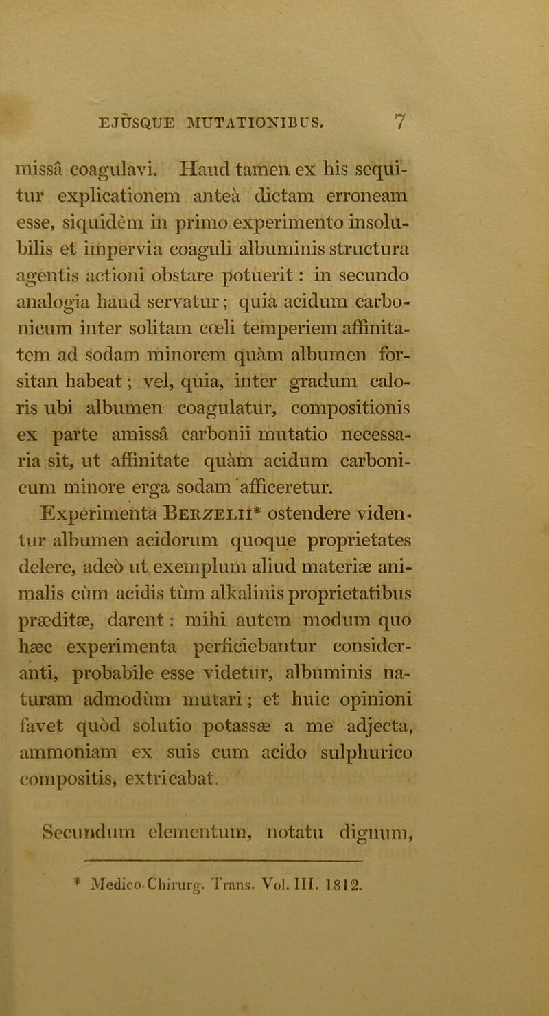missa coagulavi. Haud tamen ex his sequi- tur explicationem antea dictam erroneam esse, siquidem in primo experimento insolu- bilis et impervia coaguli albuminis structura agentis actioni obstare potuerit: in secundo analogia liaud servatur; quia acidum carbo- nicum inter solitam coeli temperiem affinita- tem ad sodam minorem quam albumen for- sitan habeat; vel, quia, inter gradum calo- ris ubi albumen coagulatur, compositionis ex parte amissa carbonii mutatio necessa- ria sit, ut affinitate quam acidum carboni- cum minore erga sodam afficeretur. Experimenta Berzelii* ostendere viden- tur albumen acidorum quoque proprietates delere, adeb ut exemplum aliud materiae ani- malis cum acidis tum alkalinis proprietatibus praeditae, darent: mihi autem modum quo haec experimenta perficiebantur consider- anti, probabile esse videtur, albuminis na- turam admodiim mutari; et huic opinioni favet quod solutio potassae a me adjecta, ammoniam ex suis cum acido sulphurico compositis, extricabat. Secundum elementum, notatu dignum, * Medico-Chirurg. Trans. Vol. III. 1812.