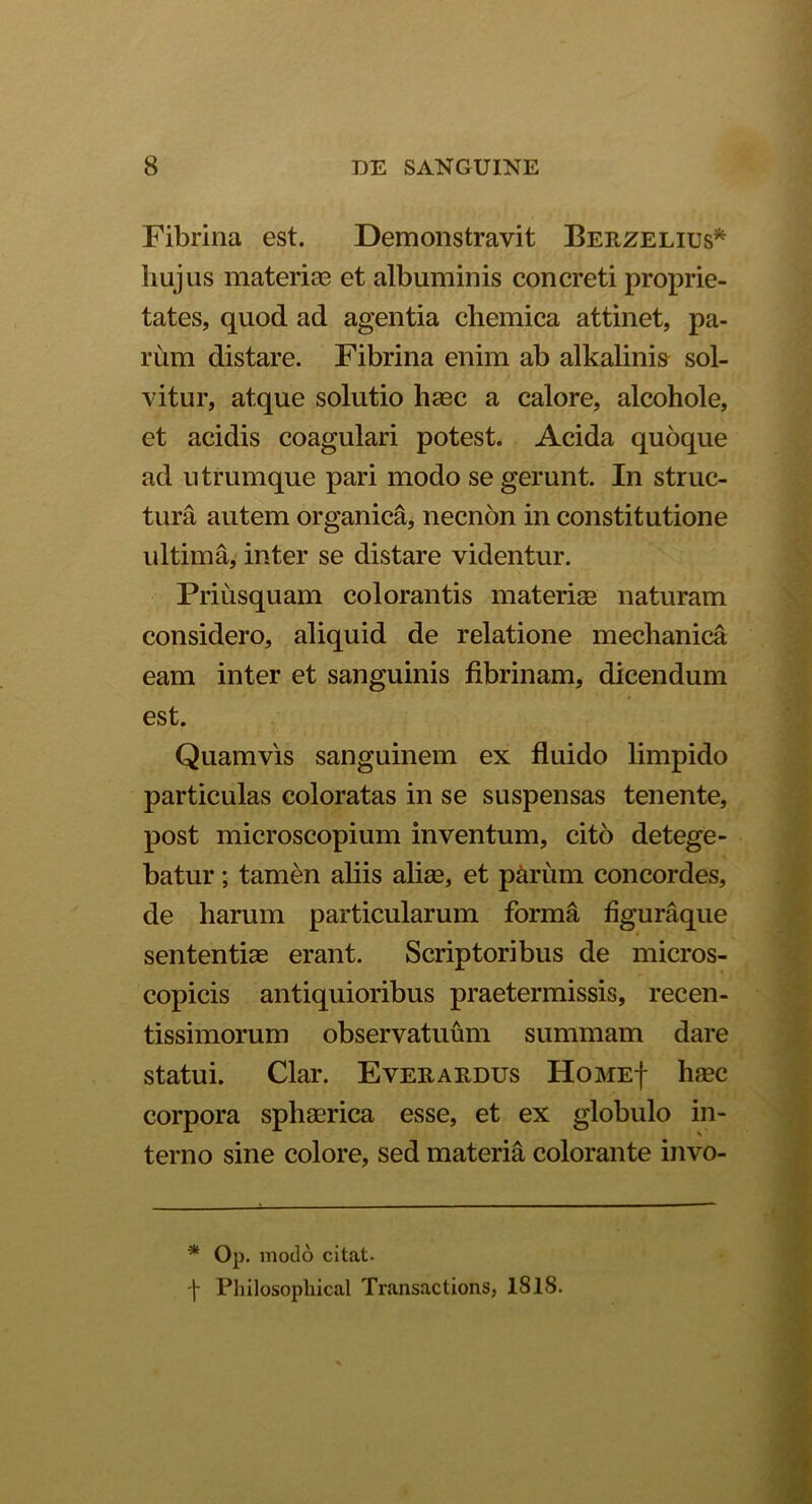 Fibrina est. Demonstravit Berzelius* hujus materiae et albuminis concreti proprie- tates, quod ad agentia chemica attinet, pa- rum distare. Fibrina enim ab alkalinis sol- vitur, atque solutio haec a calore, alcohole, et acidis coagulari potest. Acida quoque ad utrumque pari modo se gerunt. In struc- tura autem organica, necnon in constitutione ultima, inter se distare videntur. Priusquam colorantis materiae naturam considero, aliquid de relatione mechanica eam inter et sanguinis fibrinam, dicendum est. Quamvis sanguinem ex fluido limpido particulas coloratas in se suspensas tenente, post microscopium inventum, cito detege- batur ; tamen aliis aliae, et p&riim concordes, de harum particularum forma figuraque sententiae erant. Scriptoribus de micros- copicis antiquioribus praetermissis, recen- tissimorum observatuum summam dare statui. Clar. Everardus Home| haec corpora sphaerica esse, et ex globulo in- terno sine colore, sed materia colorante invo- * 0P. modo citat. \ Pliilosopliical Transactions, ISIS.