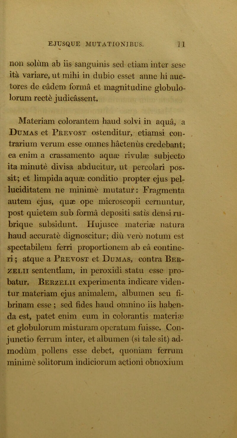 non solum ab iis sanguinis sed etiam inter sese ita variare, ut mihi in dubio esset anne hi auc- tores de eadem forma et magnitudine globulo- lorum rect& judicassent. Materiam colorantem haud solvi in aqua, a Dumas et Prevost ostenditur, etiamsi con- trarium verum esse omnes hactenus credebant; ea enim a crassamento aquae rivulas subjecto ita minute divisa abducitur, ut percolari pos- sit; et limpida aquae conditio propter ejus pel- luciditatem ne minime mutatur: Fragmenta autem ejus, quae ope microscopii cernuntur, post quietem sub forma depositi satis densi ru- brique subsidunt. Hujusce materiae natura haud accurate dignoscitur; diu vero notum est spectabilem ferri proportionem ab ea contine- ri ; atque a Prevost et Dumas, contra Ber- zelii sententiam, in peroxidi statu esse pro- batur. Berzelii experimenta indicare viden- tur materiam ejus animalem, albumen seu fi- brinam esse ; sed fides haud omnino iis haben- da est, patet enim eum in colorantis materias et globulorum misturam operatum fuisse. Con- junctio ferrum inter, et albumen (si tale sit) ad- modum pollens esse debet, quoniam ferrum minime solitorum indiciorum actioni obnoxium