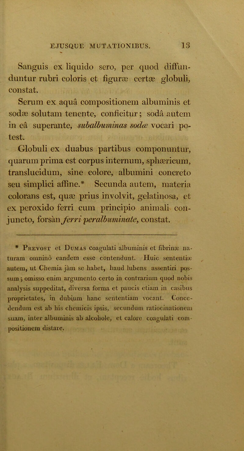 Sanguis ex liquido sero, per quod diffun- duntur rubri coloris et figurae certae globuli, constat. Serum ex aqua compositionem albuminis et sodae solutam tenente, conficitur; soda autem in ea superante, siibalbuminas soclce vocari po- test. Globuli ex duabus partibus componuntur, quarum prima est corpus internum, sphaericum, translucidum, sine colore, albumini concreto seu simplici affine.* Secunda autem, materia colorans est, quae prius involvit, gelatinosa, et ex peroxido ferri cum principio animali con- juncto, forsan ferri peralbuminate, constat. * Pkevost et Dumas coagulati albuminis et fibrinae na- turam omnino eandem esse contendunt. Huic sententiae autem, ut Chemia jam se habet, haud lubens assentiri pos- sum } omisso enim argumento certo in contrarium quod nobis analysis suppeditat, diversa forma et paucis etiam in casibus proprietates, in dubium hanc sententiam vocant. Conce- dendum est ab his chcmicis ipsis, secundum ratiocinationem suam, inter albuminis ab alcohole, et calore coagulati com- positionem distare.