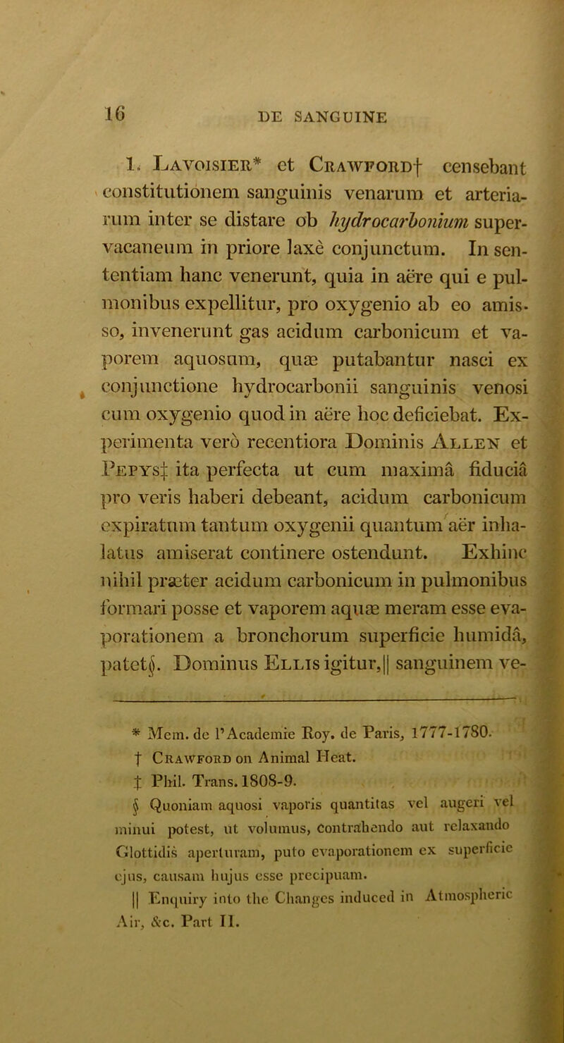 1. Lavoisier* * * § et CRAWFORDf censebant constitutionem sanguinis venarum et arteria- rum inter se distare ob liydrocarbonium super- vacaneum in priore laxe conjunctum. In sen- tentiam hanc venerunt, quia in aere qui e pul- monibus expellitur, pro oxygenio ab eo amis- so, invenerunt gas acidum carbonicum et va- porem aquosum, quae putabantur nasci ex conjunctione hydrocarbonii sanguinis venosi cum oxygenio quod in aere hoc deficiebat. Ex- perimenta vero reeentiora Dominis Allen et Pepys|. ita perfecta ut cum maxima fiducia pro veris haberi debeant, acidum carbonicum expiratum tantum oxygenii quantum aer inha- latus amiserat continere ostendunt. Exhinc nihil praeter acidum carbonicum in pulmonibus formari posse et vaporem aqure meram esse eva- porationem a bronchorum superficie humida, patettj. Dominus Ellis igitur,|| sanguinem ve- * Mem.de 1’Academre Roy. de Pavis, 1777-17S0. | Crawford on Animal Ileat. t Phil. Trans. 1808-9. § Quoniam aquosi vaporis quantitas vel augeri vel minui potest, ut volumus, Contrahendo aut relaxando Glottidis aperturam, puto evaporationem ex superficie ejus, causam hujus esse precipuam. || Enquiry into the Changcs induced in Atmospheric Air, dvc. Part II.