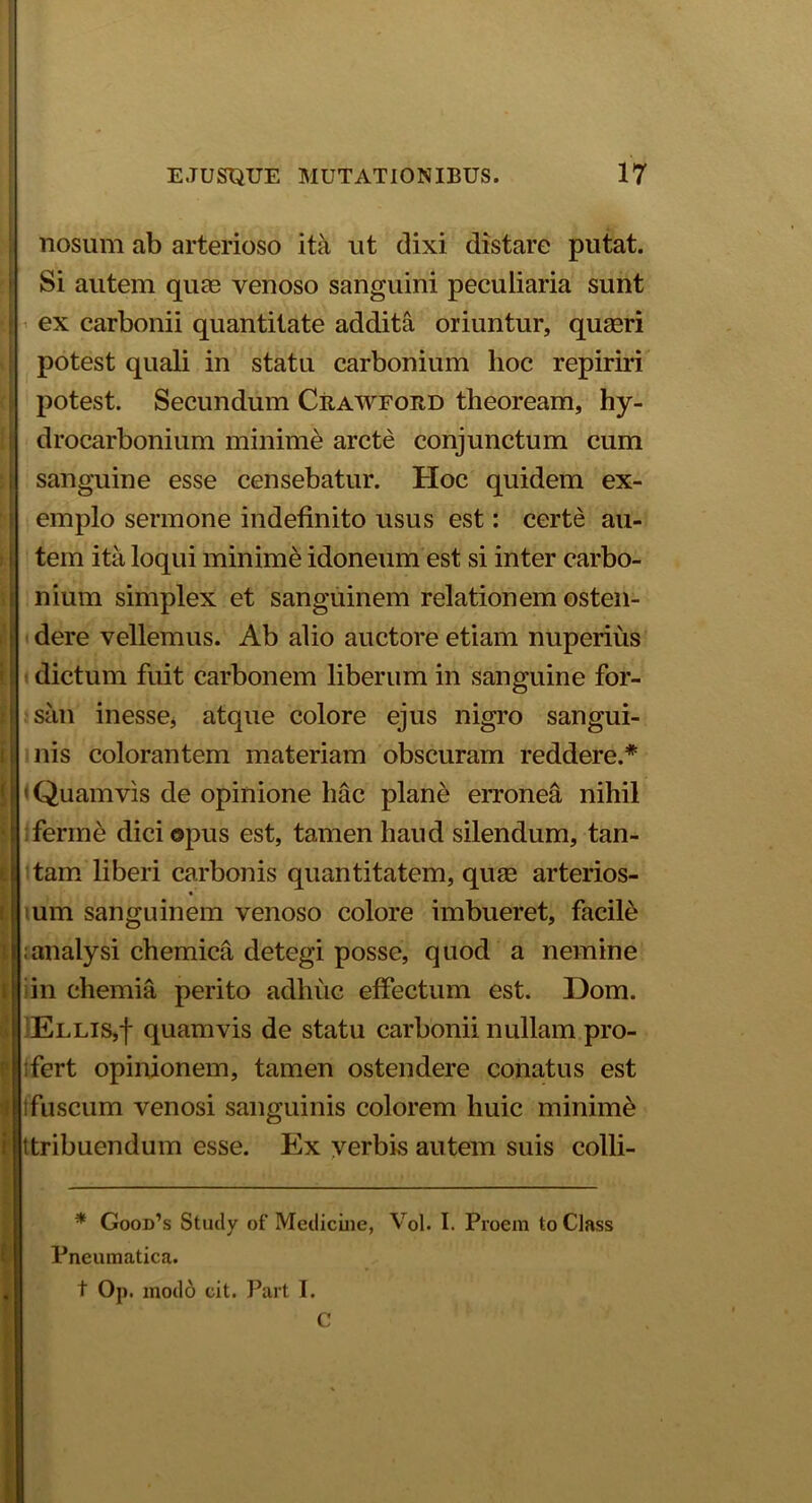nosum ab arterioso ita ut dixi distare putat. Si autem quas venoso sanguini peculiaria sunt : ex carbonii quantitate addita oriuntur, quagri potest quali in statu carbonium hoc repiriri potest. Secundum Crawfoed theoream, hy- drocarbonium minime arcte conjunctum cum sanguine esse censebatur. Hoc quidem ex- emplo sermone indefinito usus est: certe au- tem ita loqui minime idoneum est si inter carbo- nium simplex et sanguinem relationem osten- dere vellemus. Ab alio auctore etiam nuperius dictum fuit carbonem liberum in sanguine for- san inesse, atque colore ejus nigro sangui- nis colorantem materiam obscuram reddere.* I' Quamvis de opinione hac plane erronea nihil ! ferine dici ©pus est, tamen haud silendum, tan- f| tam liberi carbonis quantitatem, quag arterios- ! um sanguinem venoso colore imbueret, facile lianalysi chemica detegi posse, quod a nemine | in chemia perito adhuc effectum est. Dom. | Ellis,| quamvis de statu carbonii nullam pro- I tfert opinionem, tamen ostendere conatus est tfuscum venosi sanguinis colorem huic minime ■ ttribuendum esse. Ex verbis autem suis colli- * Good’s Study of Medicine, Vol. I. Proem to Class Pneumatica. t Op. modo cit. Part I. C i '