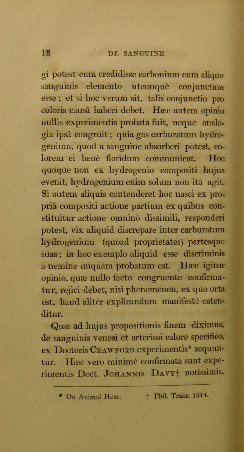 gi potest eum credidisse carbonium cum aliquo sanguinis elemento utcunque conjunctum esse ; et si hoc verum sit, talis conjunctio pro coloris causa haberi debet. Haec autem opinio nullis experimentis probata fuit, neque analo- gia ipsa congruit; quia gas carburatum hydro- genium, quod a sanguine absorberi potest, co- lorem ei bene floridum communicat. Hoc quoque non ex hydrogenio compositi hujus evenit, hydrogenium enim solum non ita agit. Si autem aliquis contenderet hoc nasci ex pro- pria compositi actione partium ex quibus con- stituitur actione omnino dissimili, responderi potest, vix aliquid discrepare inter carburatum hydrogenium (quoad proprietates) partesque suas ; in hoc exemplo aliquid esse discriminis a nemine unquam probatum est. Haec igitur opinio, quae nullo facto congruente confirma- tur, rejici debet, nisi phenomenon, ex quo orta est, haud aliter explicandum manifeste osten- ditur. Quae ad hujus propositionis finem diximus, de sanguinis venosi et arteriosi calore specifico, ex Doctoris Crawford experimentis* sequun- tur. Haec vero minime confirmata sunt expe- rimentis l)oct. Johannis Davy| notissimis, * On Animal Heat. | Phil. Trans. 1814.