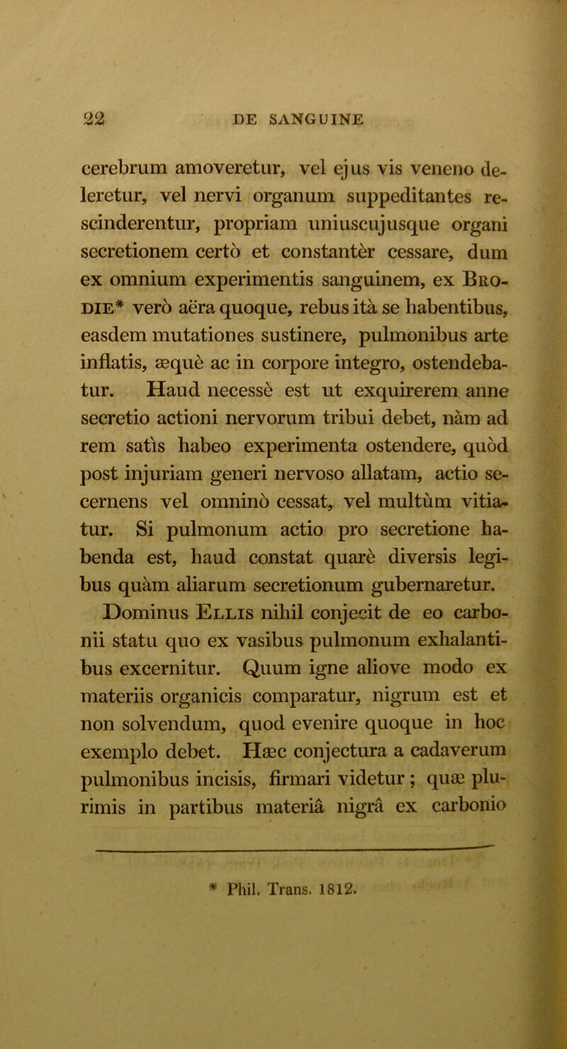 cerebrum amoveretur, vel ejus vis veneno de- leretur, vel nervi organum suppeditantes re- scinderentur, propriam uniuscujusque organi secretionem certo et constanter cessare, dum ex omnium experimentis sanguinem, ex Bro- die* vero aera quoque, rebus ita se habentibus, easdem mutationes sustinere, pulmonibus arte inflatis, aeque ac in corpore integro, ostendeba- tur. Haud necesse est ut exquirerem anne secretio actioni nervorum tribui debet, nam ad rem satis habeo experimenta ostendere, quod post injuriam generi nervoso allatam, actio se- cernens vel omnino cessat, vel multum vitia- tur. Si pulmonum actio pro secretione ha- benda est, haud constat quare diversis legi- bus quam aliarum secretionum gubernaretur. Dominus Ellis nihil conjecit de eo carbo- nii statu quo ex vasibus pulmonum exhalanti- bus excernitur. Quum igne aliove modo ex materiis organicis comparatur, nigrum est et non solvendum, quod evenire quoque in hoc exemplo debet. Haec conjectura a cadaverum pulmonibus incisis, firmari videtur; quae plu- rimis in partibus materia nigra ex carboiiio