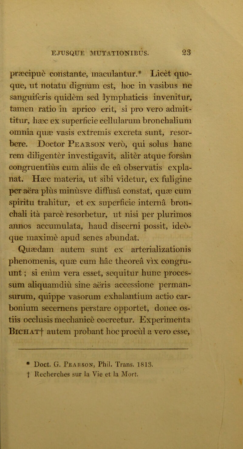 praecipue constante, maculantur.* Licet quo- que, ut notatu dignum est, hoc in vasibus ne sanguiferis quidem sed lymphaticis invenitur, tamen ratio in aprico erit, si pro vero admit- titur, haec ex superficie cellularum bronchalium omnia quae vasis extremis excreta sunt, resor- bere. Doctor Peabson vero, qui solus hanc rem diligenter investigavit, aliter atque forsan congruentius cum aliis de ea observatis expla- nat. Haec materia, ut sibi videtur, ex fuligine per aera plus minusve diffusa constat, quae cum spiritu trahitur, et ex superficie interna bron- chali ita parce resorbetur, ut nisi per plurimos annos accumulata, haud discerni possit, ideo- que maxime apud senes abundat. Quaedam autem sunt ex arterializationis phenomenis, quae cum hac theorea vix congru- unt ; si enim vera esset, sequitur hunc proces- sum aliquamdiu sine aeris accessione perman- surum, quippe vasorum exhalantium actio car- bonium secernens perstare opportet, donec os- tiis occlusis mechanice coercetur. Experimenta BiCHATf autem probant hoc procul a vero esse, * Doct. G. Pearson, Phil. Trans. 1813. t llecherches sur la Vie et la Mort.