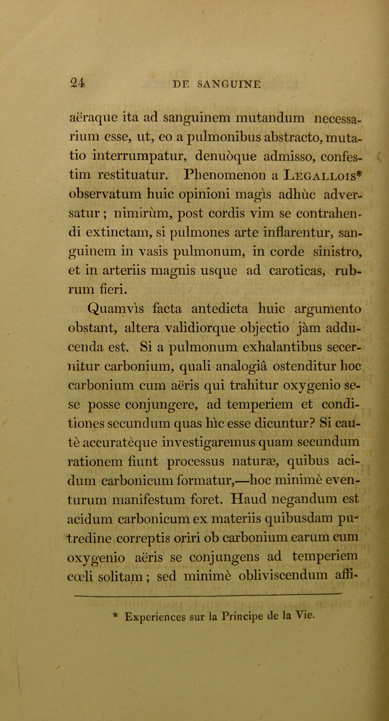 aeraque ita ad sanguinem mutandum necessa- rium esse, ut, eo a pulmonibus abstracto, muta- tio interrumpatur, denuoque admisso, confes- tim restituatur. Phenomenon a Legallois* observatum huic opinioni magis adhuc adver- satur ; nimirum, post cordis vim se contrahen- di extinctam, si pulmones arte inflarentur, san- guinem in vasis pulmonum, in corde sinistro, et in arteriis magnis usque ad caroticas, rub- rum fieri. Quamvis facta antedicta huic argumento obstant, altera validiorque objectio jam addu- cenda est. Si a pulmonum exhalantibus secer- nitur carbonium, quali analogia ostenditur hoc carbonium cum aeris qui trahitur oxygenio se- se posse conjungere, ad temperiem et condi- tiones secundum quas hic esse dicuntur? Si cau- te accurateque investigaremus quam secundum rationem fiunt processus naturas, quibus aci- dum carbonicum formatur,—hoc minime even- turum manifestum foret. Haud negandum est acidum carbonicum ex materiis quibusdam pu- tredine correptis oriri ob carbonium earum cum oxygenio aeris se conjungens ad temperiem coeli solitam; sed minimi obliviscendum affi- * Experiences sur la Principe de la Vie.