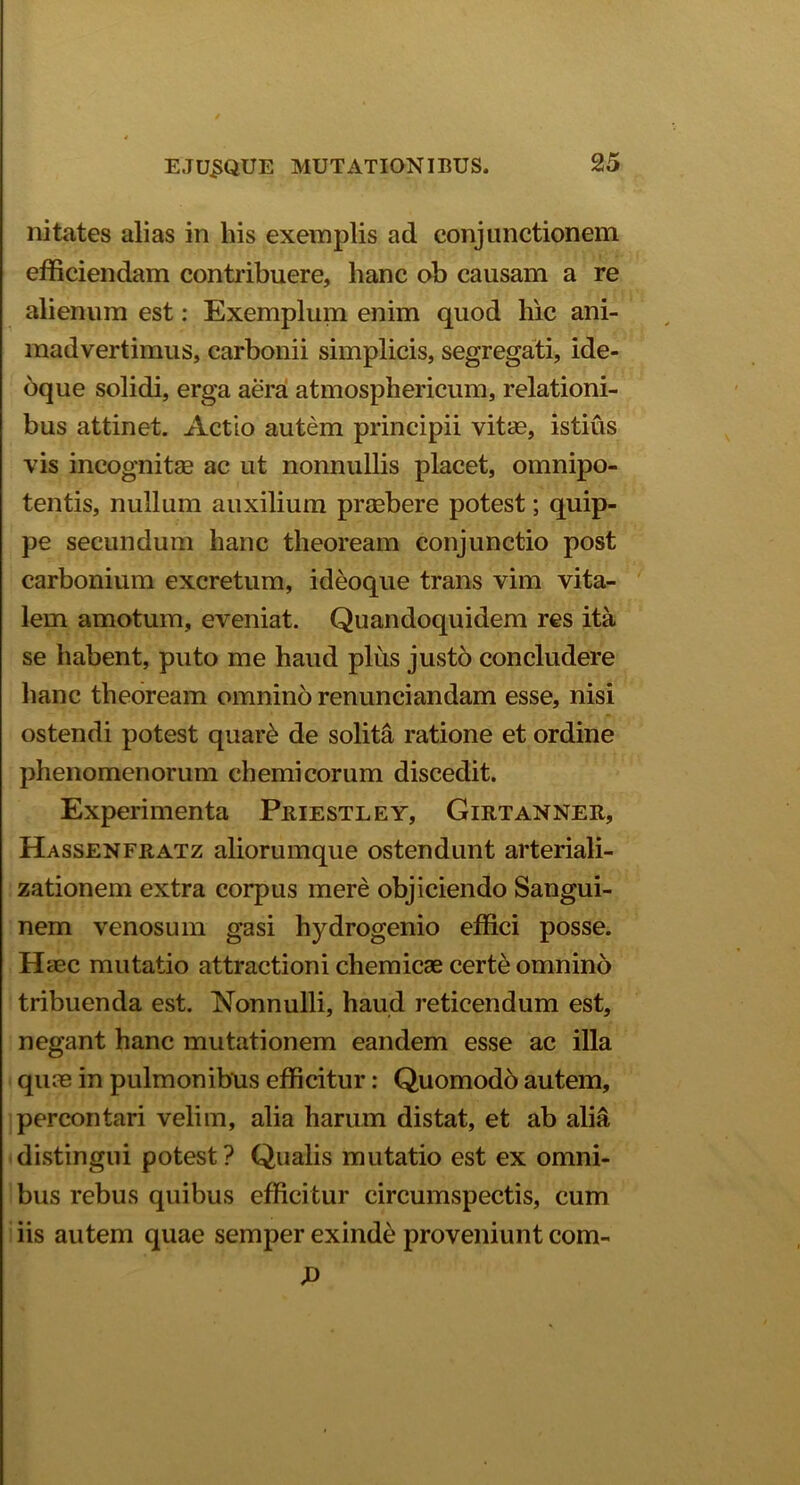 nitates alias in bis exemplis ad conjunctionem efficiendam contribuere, lianc ob causam a re alienum est: Exemplum enim quod hic ani- madvertimus, carbonii simplicis, segregati, ide- oque solidi, erga aera atmosphericum, relationi- bus attinet. Actio autem principii vitas, istius vis incognitas ac ut nonnullis placet, omnipo- tentis, nullum auxilium praebere potest; quip- pe secundum hanc theoream conjunctio post carbonium excretum, ideoque trans vim vita- lem amotum, eveniat. Quandoquidem res ita se habent, puto me haud plus justo concludere hanc theoream omnino renunciandam esse, nisi ostendi potest quar£ de solita ratione et ordine phenomenorum ch emi eorum discedit. Experimenta Priestley, Girtanner, Hassenfratz aliorumque ostendunt arteriali- zationem extra corpus mere objiciendo Sangui- nem venosum gasi hydrogenio effici posse. Haec mutatio attractioni chemicae certe omnino tribuenda est. Nonnulli, haud reticendum est, negant hanc mutationem eandem esse ac illa quae in pulmonibus efficitur: Quomodo autem, percontari velim, alia harum distat, et ab alia distingui potest? Qualis mutatio est ex omni- bus rebus quibus efficitur circumspectis, cum iis autem quae semper exinde proveniunt com-