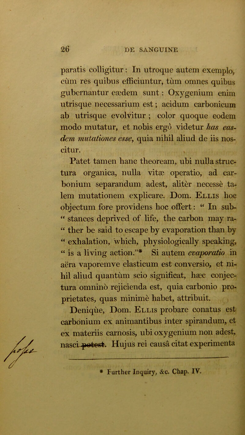 paratis colligitur: In utroque autem exemplo, cum res quibus efficiuntur, tum omnes quibus gubernantur eaedem sunt: Oxygenium enim utrisque necessarium est; acidum carbonicum ab utrisque evolvitur ; color quoque eodem modo mutatur, et nobis ergo videtur lias eas- dem mutationes esse, quia nihil aliud de iis nos- citur. Patet tamen hanc theoream, ubi nulla struc- tura organica, nulla vitae operatio, ad car- bonium separandum adest, aliter necesse ta- lem mutationem explicare. Dom. Ellis hoc objectum fore providens hoc offert: “ In sub- “ stances deprived of life, the carbon may ra- “ ther be said to escape by evaporation than by “ exhalation, which, physiologically speaking, “ is a living action.”* Si autem evaporatio in aera vaporemve elasticum est conversio, et ni- hil aliud quantum scio significat, haec conjec- tura omnino rejicienda est, quia carbonio pro- prietates, quas minime habet, attribuit. Denique, Dom. Ellis probare conatus est carbonium ex animantibus inter spirandum, et ex materiis carnosis, ubi oxygenium non adest, nascLpotost. Hujus rei causa citat experimenta