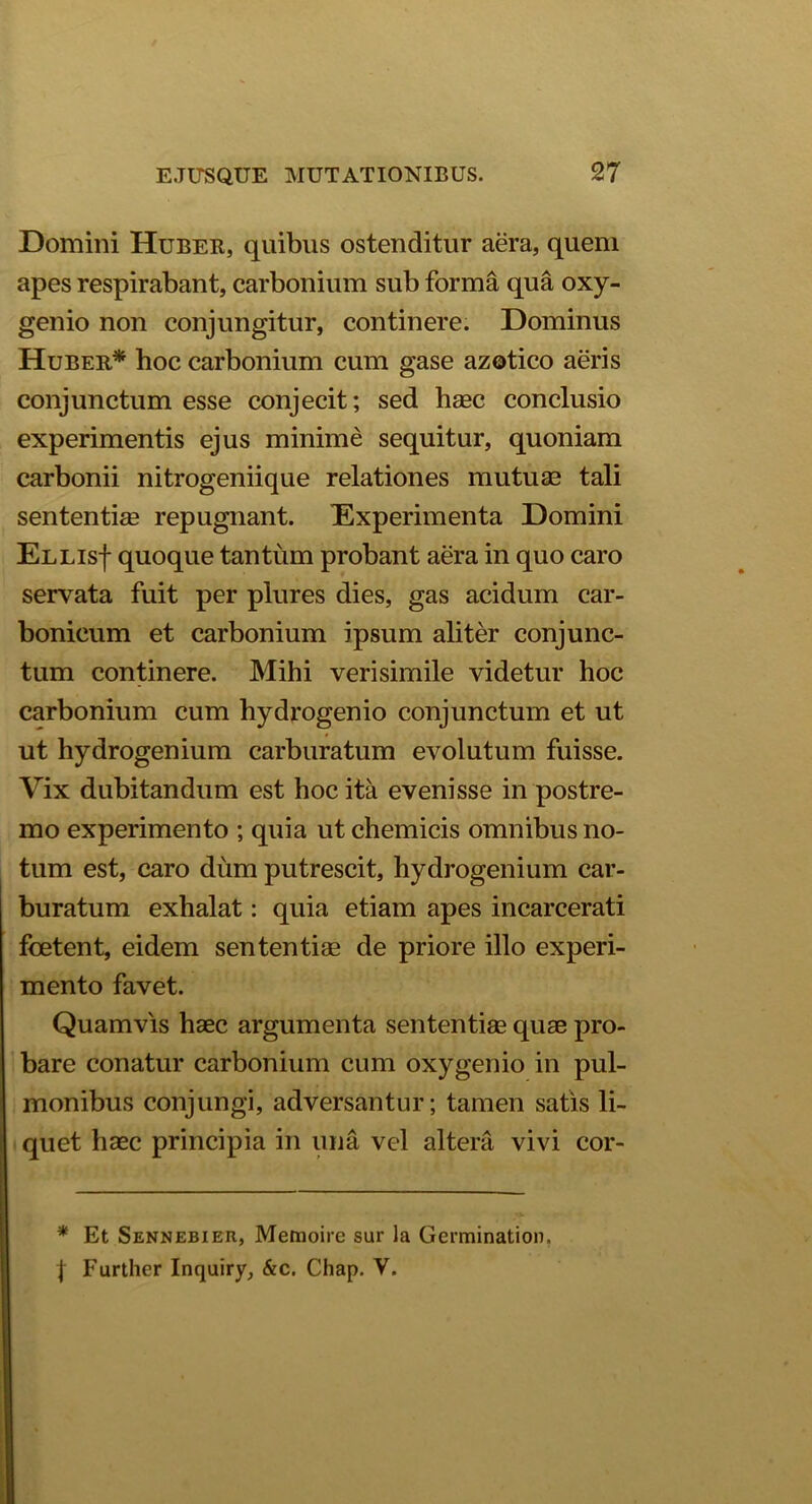 Domini Huber, quibus ostenditur aera, quem apes respirabant, carbonium sub forma qua oxy- genio non conjungitur, continere. Dominus Huber* hoc carbonium cum gase azotico aeris conjunctum esse conjecit; sed haec conclusio experimentis ejus minime sequitur, quoniam carbonii nitrogeniique relationes mutuae tali sententiae repugnant. Experimenta Domini Ellis| quoque tantum probant aera in quo caro servata fuit per plures dies, gas acidum car- bonicum et carbonium ipsum aliter conjunc- tum continere. Mihi verisimile videtur hoc carbonium cum hydrogenio conjunctum et ut ut hydrogenium carburatum evolutum fuisse. Vix dubitandum est hoc ita evenisse in postre- mo experimento ; quia ut chemicis omnibus no- tum est, caro diim putrescit, hydrogenium car- buratum exhalat: quia etiam apes incarcerati foetent, eidem sententiae de priore illo experi- mento favet. Quamvis haec argumenta sententiae quae pro- bare conatur carbonium cum oxygenio in pul- monibus conjungi, adversantur; tamen satis li- quet haec principia in una vel altera vivi cor- * Et Sennebier, Memoire sur la Germination.
