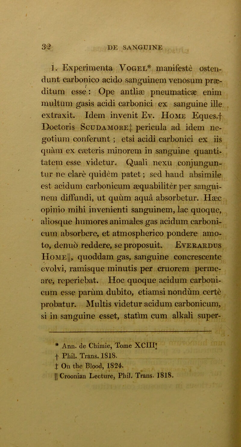 1. Experimenta Vogel* * manifeste osten- dunt carbonico acido sanguinem venosum prae- ditum esse: Ope antliae- pneumaticae enim multum gasis acidi carbonici ex sanguine ille extraxit. Idem invenit Ev. Home Eques.f Doctoris Scudamore| pericula ad idem ne- gotium conferunt ; etsi acidi carbonici ex iis quam ex caeteris minorem in sanguine quanti- tatem esse videtur. Quali nexu conjungun- tur ne clare quidem patet; sed haud absimile est acidum carbonicum aequabiliter per sangui- nem diffundi, ut quum aqua absorbetur. Haac opinio mihi invenienti sanguinem, lac quoque, aliosque humores animales gas acidum carboni- cum absorbere, et atmospherico pondere amo- to, denuo reddere, se proposuit. Everardus Home||, quoddam gas, sanguine concrescente evolvi, ramisque minutis per cruorem perme- are, reperiebat. Hoc quoque acidum carboni- cum esse parum dubito, etiamsi nondum certe probatur. Multis videtur acidum carbonicum, si in sanguine esset, statim cum alkali super- * Ann. de Chimie, Tome XCIIIJ f Phil. Trans. 1818. X On the Blood, 1824. * -o || Croonian Lecture, Phil. Trans. 1818.