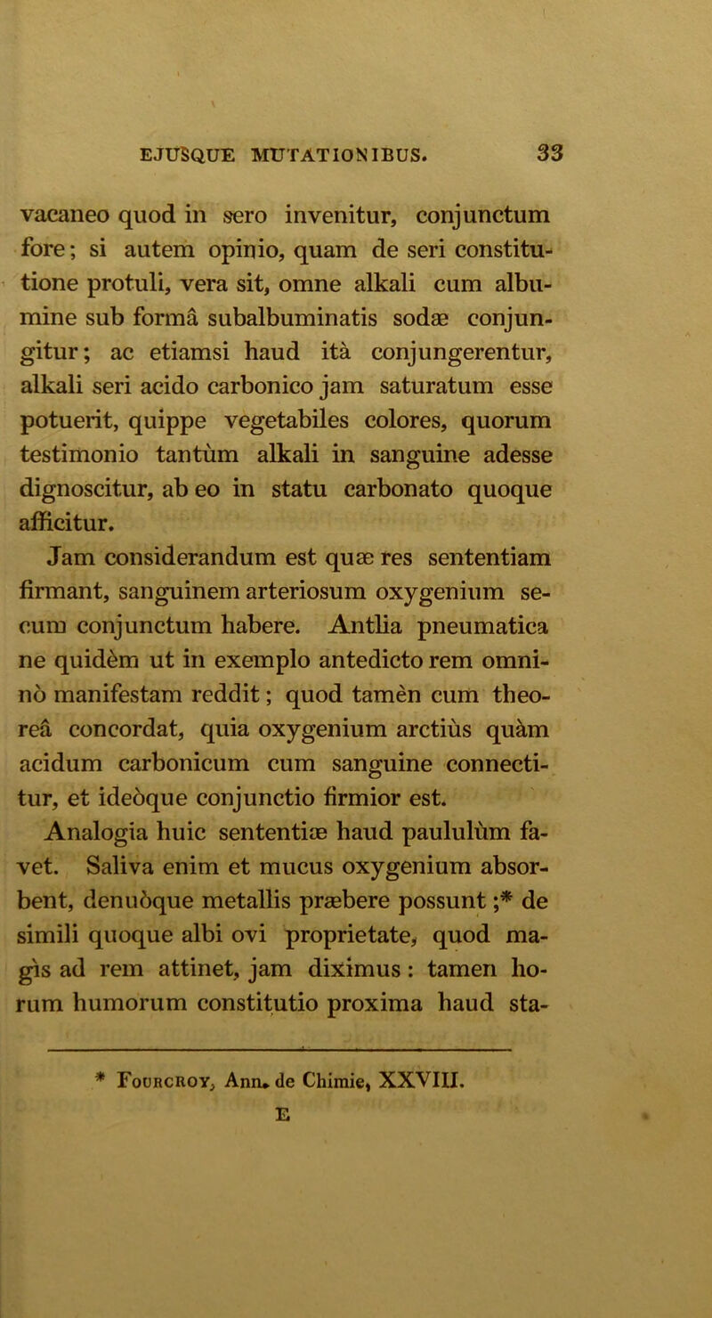 vacaneo quod in sero invenitur, conjunctum fore; si autem opinio, quam de seri constitu- tione protuli, vera sit, omne alkali cum albu- mine sub forma subalbuminatis sodae conjun- gitur; ac etiamsi haud ita conjungerentur, alkali seri acido carbonico jam saturatum esse potuerit, quippe vegetabiles colores, quorum testimonio tantum alkali in sanguine adesse dignoscitur, ab eo in statu carbonato quoque afficitur. Jam considerandum est quae res sententiam firmant, sanguinem arteriosum oxygenium se- cum conjunctum habere. Antlia pneumatica ne quid&m ut in exemplo antedicto rem omni- no manifestam reddit; quod tamen cum theo- rea concordat, quia oxygenium arctius qukm acidum carbonicum cum sanguine connecti- tur, et ideoque conjunctio firmior est. Analogia huic sententiae haud paululum fa- vet. Saliva enim et mucus oxygenium absor- bent, denubque metallis praebere possunt ;* de simili quoque albi ovi proprietate, quod ma- gis ad rem attinet, jam diximus: tamen ho- rum humorum constitutio proxima haud sta- * Fourcroy, Anrude Chimie, XXVIII. E