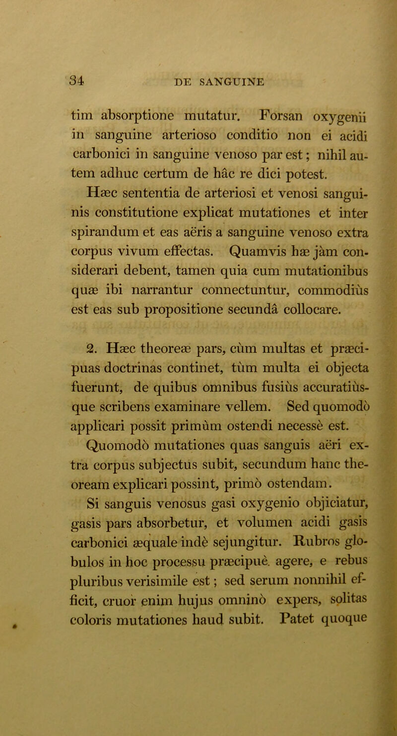 tim absorptione mutatur. Forsan oxygenii in sanguine arterioso conditio non ei acidi carbonici in sanguine venoso par est; nihil au- tem adhuc certum de hac re dici potest. Haec sententia de arteriosi et venosi sangui- nis constitutione explicat mutationes et inter spirandum et eas aeris a sanguine venoso extra corpus vivum effectas. Quamvis hae jam con- siderari debent, tamen quia cum mutationibus quae ibi narrantur connectuntur, commodius est eas sub propositione secunda collocare. 2. Haec theoreas pars, cum multas et praeci- puas doctrinas continet, tum multa ei objecta fuerunt, de quibus omnibus fusius accuratiiis- que scribens examinare vellem. Sed quomodo applicari possit primum ostendi necesse est. Quomodo mutationes quas sanguis aeri ex- tra corpus subjectus subit, secundum hanc the- oream explicari possint, primo ostendam. Si sanguis venosus gasi oxygenio objiciatur, gasis pars absorbetur, et volumen acidi gasis carbonici aequale inde sejungitur. Rubros glo- bulos in hoc processu praecipue, agere, e rebus pluribus verisimile est; sed serum nonnihil ef- ficit, eruor enim hujus omnino expers, solitas coloris mutationes haud subit. Patet quoque